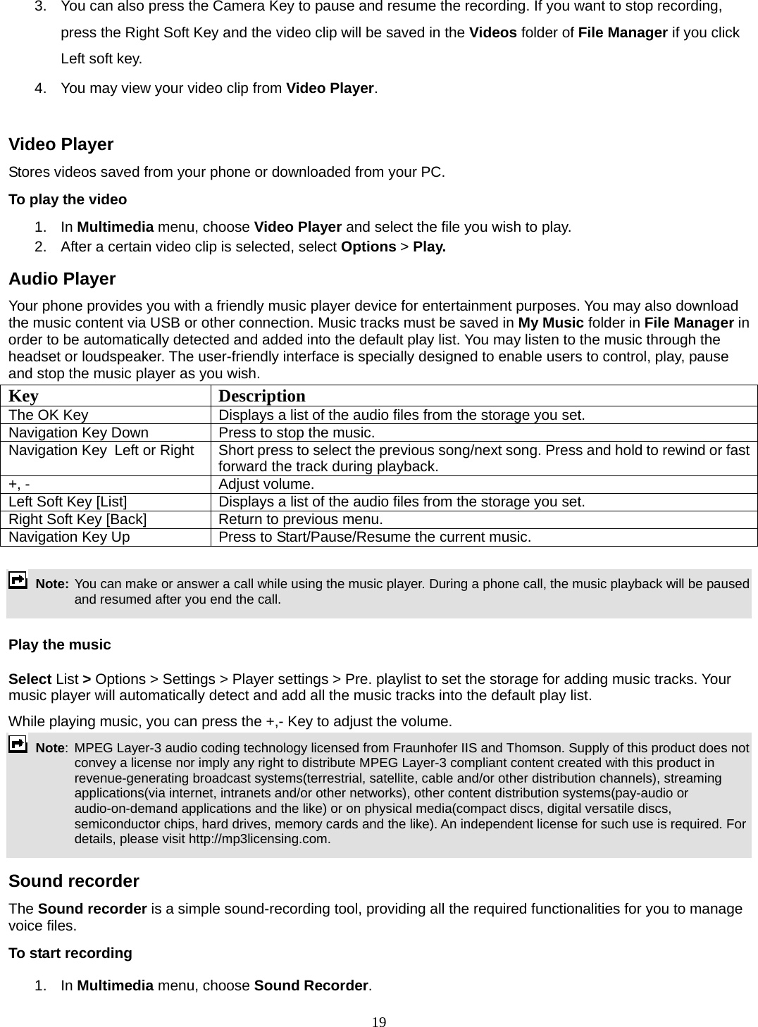 19 3.  You can also press the Camera Key to pause and resume the recording. If you want to stop recording, press the Right Soft Key and the video clip will be saved in the Videos folder of File Manager if you click Left soft key.   4.  You may view your video clip from Video Player.  Video Player Stores videos saved from your phone or downloaded from your PC.   To play the video   1. In Multimedia menu, choose Video Player and select the file you wish to play.   2.  After a certain video clip is selected, select Options &gt; Play.  Audio Player Your phone provides you with a friendly music player device for entertainment purposes. You may also download the music content via USB or other connection. Music tracks must be saved in My Music folder in File Manager in order to be automatically detected and added into the default play list. You may listen to the music through the headset or loudspeaker. The user-friendly interface is specially designed to enable users to control, play, pause and stop the music player as you wish.     Key Description The OK Key    Displays a list of the audio files from the storage you set. Navigation Key Down  Press to stop the music. Navigation Key  Left or Right  Short press to select the previous song/next song. Press and hold to rewind or fast forward the track during playback. +, -  Adjust volume.   Left Soft Key [List]  Displays a list of the audio files from the storage you set. Right Soft Key [Back]  Return to previous menu. Navigation Key Up  Press to Start/Pause/Resume the current music.   Note: You can make or answer a call while using the music player. During a phone call, the music playback will be paused and resumed after you end the call.  Play the music Select List &gt; Options &gt; Settings &gt; Player settings &gt; Pre. playlist to set the storage for adding music tracks. Your music player will automatically detect and add all the music tracks into the default play list. While playing music, you can press the +,- Key to adjust the volume.  Note:  MPEG Layer-3 audio coding technology licensed from Fraunhofer IIS and Thomson. Supply of this product does not convey a license nor imply any right to distribute MPEG Layer-3 compliant content created with this product in revenue-generating broadcast systems(terrestrial, satellite, cable and/or other distribution channels), streaming applications(via internet, intranets and/or other networks), other content distribution systems(pay-audio or audio-on-demand applications and the like) or on physical media(compact discs, digital versatile discs, semiconductor chips, hard drives, memory cards and the like). An independent license for such use is required. For details, please visit http://mp3licensing.com.  Sound recorder   The Sound recorder is a simple sound-recording tool, providing all the required functionalities for you to manage voice files. To start recording 1. In Multimedia menu, choose Sound Recorder. 