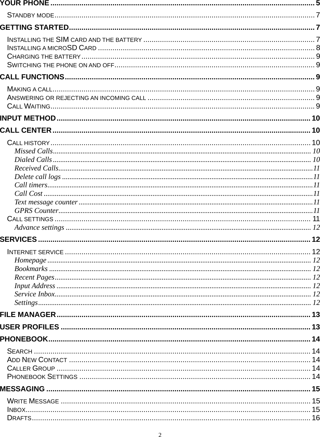 2 YOUR PHONE ................................................................................................................................ 5STANDBY MODE .............................................................................................................................. 7GETTING STARTED ....................................................................................................................... 7INSTALLING THE SIM CARD AND THE BATTERY ................................................................................... 7INSTALLING A MICROSD CARD ......................................................................................................... 8CHARGING THE BATTERY .................................................................................................................  9SWITCHING THE PHONE ON AND OFF ................................................................................................. 9CALL FUNCTIONS ......................................................................................................................... 9MAKING A CALL ............................................................................................................................... 9ANSWERING OR REJECTING AN INCOMING CALL ................................................................................. 9CALL WAITING ................................................................................................................................ 9INPUT METHOD ........................................................................................................................... 10CALL CENTER ............................................................................................................................. 10CALL HISTORY .............................................................................................................................. 10Missed Calls ............................................................................................................................................ 10Dialed Calls ............................................................................................................................................ 10Received Calls .......................................................................................................................................... 11Delete call logs ........................................................................................................................................ 11Call timers ................................................................................................................................................ 11Call Cost .................................................................................................................................................. 11Text message counter ............................................................................................................................... 11GPRS Counter .......................................................................................................................................... 11CALL SETTINGS ............................................................................................................................ 11Advance settings ..................................................................................................................................... 12SERVICES .................................................................................................................................... 12INTERNET SERVICE ....................................................................................................................... 12Homepage ............................................................................................................................................... 12Bookmarks .............................................................................................................................................. 12Recent Pages ........................................................................................................................................... 12Input Address .......................................................................................................................................... 12Service Inbox ........................................................................................................................................... 12Settings .................................................................................................................................................... 12FILE MANAGER ........................................................................................................................... 13USER PROFILES ......................................................................................................................... 13PHONEBOOK ............................................................................................................................... 14SEARCH ...................................................................................................................................... 14ADD NEW CONTACT ..................................................................................................................... 14CALLER GROUP ........................................................................................................................... 14PHONEBOOK SETTINGS ................................................................................................................ 14MESSAGING ................................................................................................................................ 15WRITE MESSAGE ......................................................................................................................... 15INBOX .......................................................................................................................................... 15DRAFTS ....................................................................................................................................... 16