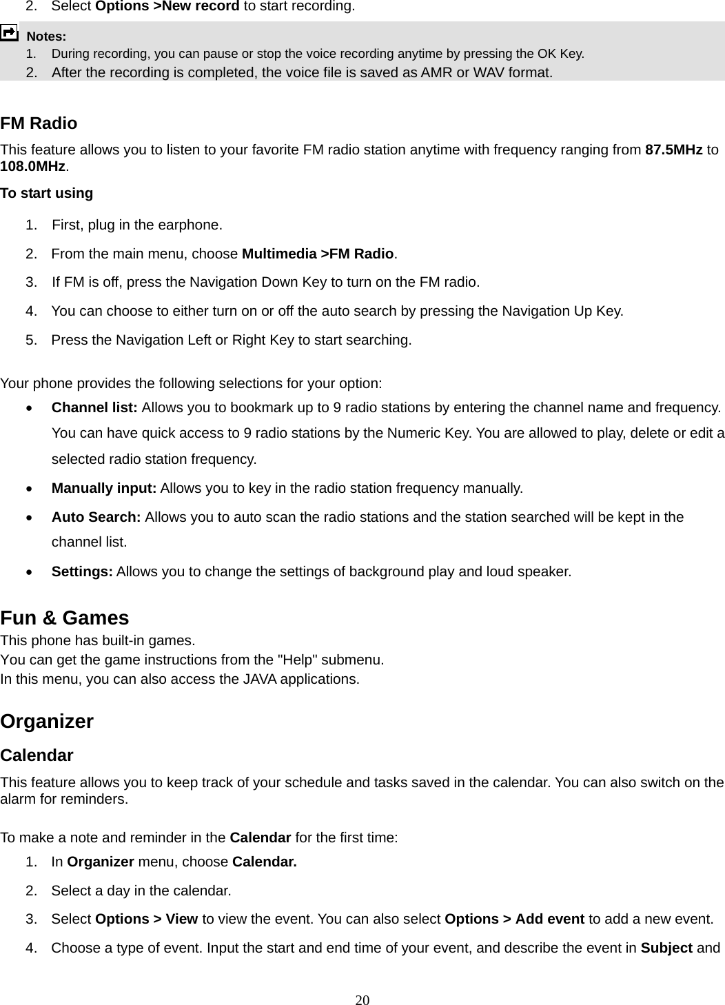 20 2. Select Options &gt;New record to start recording.  Notes:      1.   During recording, you can pause or stop the voice recording anytime by pressing the OK Key.       2.    After the recording is completed, the voice file is saved as AMR or WAV format.  FM Radio This feature allows you to listen to your favorite FM radio station anytime with frequency ranging from 87.5MHz to 108.0MHz.  To start using 1.    First, plug in the earphone. 2.  From the main menu, choose Multimedia &gt;FM Radio.  3.    If FM is off, press the Navigation Down Key to turn on the FM radio. 4.  You can choose to either turn on or off the auto search by pressing the Navigation Up Key. 5.  Press the Navigation Left or Right Key to start searching.  Your phone provides the following selections for your option: • Channel list: Allows you to bookmark up to 9 radio stations by entering the channel name and frequency. You can have quick access to 9 radio stations by the Numeric Key. You are allowed to play, delete or edit a selected radio station frequency. • Manually input: Allows you to key in the radio station frequency manually.   • Auto Search: Allows you to auto scan the radio stations and the station searched will be kept in the channel list. • Settings: Allows you to change the settings of background play and loud speaker.    Fun &amp; Games This phone has built-in games. You can get the game instructions from the &quot;Help&quot; submenu. In this menu, you can also access the JAVA applications.     Organizer  Calendar This feature allows you to keep track of your schedule and tasks saved in the calendar. You can also switch on the alarm for reminders.  To make a note and reminder in the Calendar for the first time: 1. In Organizer menu, choose Calendar. 2.  Select a day in the calendar. 3. Select Options &gt; View to view the event. You can also select Options &gt; Add event to add a new event. 4.  Choose a type of event. Input the start and end time of your event, and describe the event in Subject and 