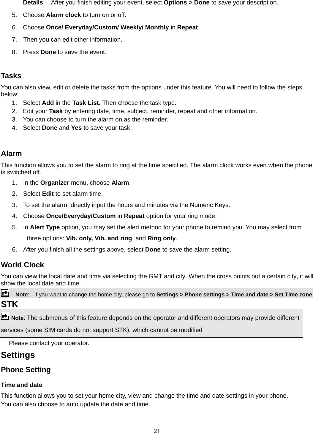 21 Details.    After you finish editing your event, select Options &gt; Done to save your description. 5. Choose Alarm clock to turn on or off.   6. Choose Once/ Everyday/Custom/ Weekly/ Monthly in Repeat. 7.    Then you can edit other information. 8. Press Done to save the event.  Tasks You can also view, edit or delete the tasks from the options under this feature. You will need to follow the steps below: 1. Select Add in the Task List. Then choose the task type. 2. Edit your Task by entering date, time, subject, reminder, repeat and other information. 3.  You can choose to turn the alarm on as the reminder. 4. Select Done and Yes to save your task.  Alarm This function allows you to set the alarm to ring at the time specified. The alarm clock works even when the phone is switched off. 1. In the Organizer menu, choose Alarm. 2. Select Edit to set alarm time.   3.  To set the alarm, directly input the hours and minutes via the Numeric Keys. 4. Choose Once/Everyday/Custom in Repeat option for your ring mode. 5. In Alert Type option, you may set the alert method for your phone to remind you. You may select from three options: Vib. only, Vib. and ring, and Ring only. 6.  After you finish all the settings above, select Done to save the alarm setting. World Clock You can view the local date and time via selecting the GMT and city. When the cross points out a certain city, it will show the local date and time.     Note:   If you want to change the home city, please go to Settings &gt; Phone settings &gt; Time and date &gt; Set Time zone STK   Note: The submenus of this feature depends on the operator and different operators may provide different services (some SIM cards do not support STK), which cannot be modified Please contact your operator. Settings   Phone Setting Time and date   This function allows you to set your home city, view and change the time and date settings in your phone. You can also choose to auto update the date and time. 