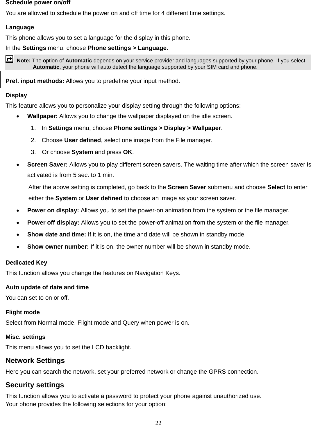 22 Schedule power on/off You are allowed to schedule the power on and off time for 4 different time settings. Language This phone allows you to set a language for the display in this phone.   In the Settings menu, choose Phone settings &gt; Language.  Note: The option of Automatic depends on your service provider and languages supported by your phone. If you select Automatic, your phone will auto detect the language supported by your SIM card and phone. Pref. input methods: Allows you to predefine your input method. Display This feature allows you to personalize your display setting through the following options: • Wallpaper: Allows you to change the wallpaper displayed on the idle screen. 1.  In Settings menu, choose Phone settings &gt; Display &gt; Wallpaper. 2. Choose User defined, select one image from the File manager. 3.  Or choose System and press OK.  • Screen Saver: Allows you to play different screen savers. The waiting time after which the screen saver is activated is from 5 sec. to 1 min.   After the above setting is completed, go back to the Screen Saver submenu and choose Select to enter either the System or User defined to choose an image as your screen saver. • Power on display: Allows you to set the power-on animation from the system or the file manager. • Power off display: Allows you to set the power-off animation from the system or the file manager. • Show date and time: If it is on, the time and date will be shown in standby mode. • Show owner number: If it is on, the owner number will be shown in standby mode. Dedicated Key This function allows you change the features on Navigation Keys. Auto update of date and time You can set to on or off.   Flight mode Select from Normal mode, Flight mode and Query when power is on. Misc. settings This menu allows you to set the LCD backlight. Network Settings Here you can search the network, set your preferred network or change the GPRS connection. Security settings This function allows you to activate a password to protect your phone against unauthorized use. Your phone provides the following selections for your option: 