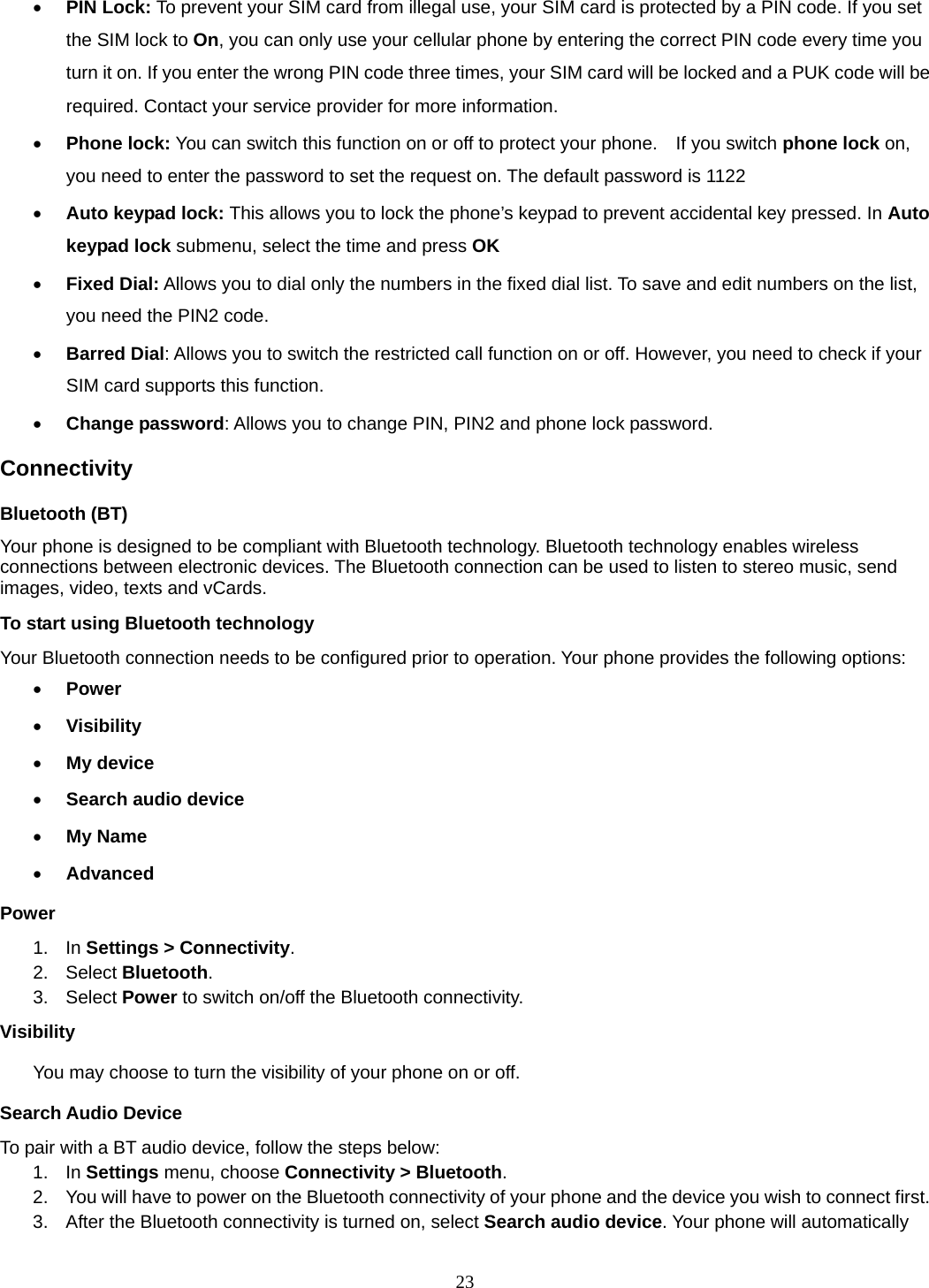 23 • PIN Lock: To prevent your SIM card from illegal use, your SIM card is protected by a PIN code. If you set the SIM lock to On, you can only use your cellular phone by entering the correct PIN code every time you turn it on. If you enter the wrong PIN code three times, your SIM card will be locked and a PUK code will be required. Contact your service provider for more information.   • Phone lock: You can switch this function on or off to protect your phone.    If you switch phone lock on, you need to enter the password to set the request on. The default password is 1122 • Auto keypad lock: This allows you to lock the phone’s keypad to prevent accidental key pressed. In Auto keypad lock submenu, select the time and press OK  • Fixed Dial: Allows you to dial only the numbers in the fixed dial list. To save and edit numbers on the list, you need the PIN2 code. • Barred Dial: Allows you to switch the restricted call function on or off. However, you need to check if your SIM card supports this function. • Change password: Allows you to change PIN, PIN2 and phone lock password. Connectivity Bluetooth (BT) Your phone is designed to be compliant with Bluetooth technology. Bluetooth technology enables wireless connections between electronic devices. The Bluetooth connection can be used to listen to stereo music, send images, video, texts and vCards. To start using Bluetooth technology Your Bluetooth connection needs to be configured prior to operation. Your phone provides the following options: • Power • Visibility • My device • Search audio device • My Name • Advanced Power 1. In Settings &gt; Connectivity. 2. Select Bluetooth. 3.  Select Power to switch on/off the Bluetooth connectivity. Visibility You may choose to turn the visibility of your phone on or off. Search Audio Device To pair with a BT audio device, follow the steps below: 1. In Settings menu, choose Connectivity &gt; Bluetooth. 2.  You will have to power on the Bluetooth connectivity of your phone and the device you wish to connect first. 3.  After the Bluetooth connectivity is turned on, select Search audio device. Your phone will automatically 