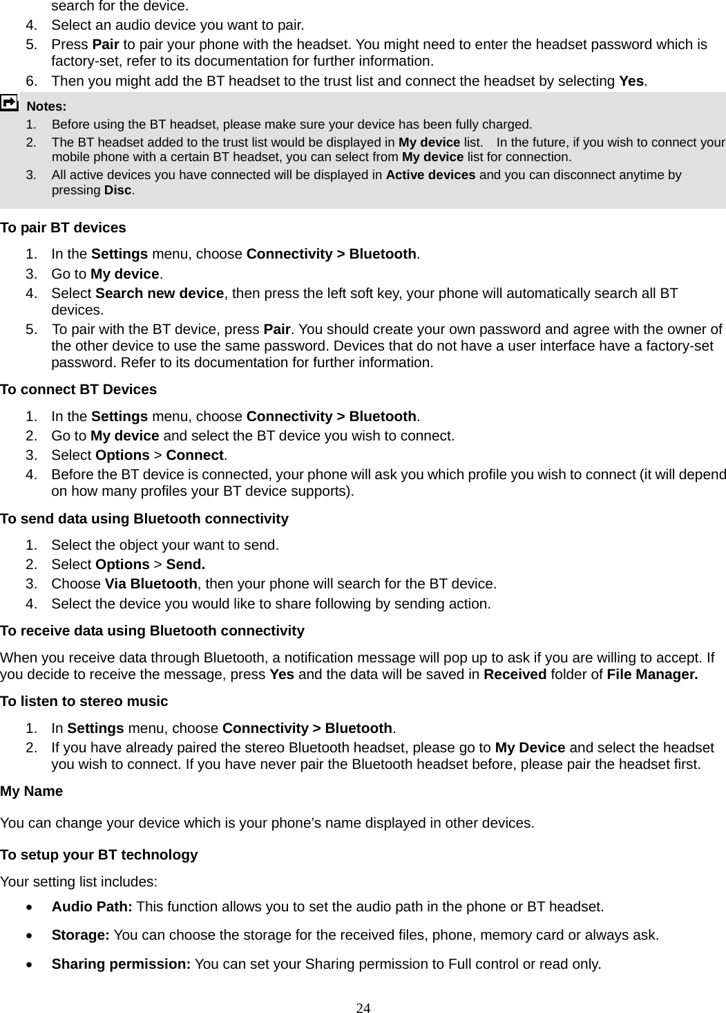 24 search for the device. 4.  Select an audio device you want to pair. 5. Press Pair to pair your phone with the headset. You might need to enter the headset password which is factory-set, refer to its documentation for further information. 6.  Then you might add the BT headset to the trust list and connect the headset by selecting Yes.  Notes:      1.   Before using the BT headset, please make sure your device has been fully charged.         2.  The BT headset added to the trust list would be displayed in My device list.    In the future, if you wish to connect your mobile phone with a certain BT headset, you can select from My device list for connection.         3.  All active devices you have connected will be displayed in Active devices and you can disconnect anytime by pressing Disc.  To pair BT devices 1. In the Settings menu, choose Connectivity &gt; Bluetooth. 3. Go to My device. 4. Select Search new device, then press the left soft key, your phone will automatically search all BT devices. 5.    To pair with the BT device, press Pair. You should create your own password and agree with the owner of the other device to use the same password. Devices that do not have a user interface have a factory-set password. Refer to its documentation for further information. To connect BT Devices 1. In the Settings menu, choose Connectivity &gt; Bluetooth. 2. Go to My device and select the BT device you wish to connect. 3. Select Options &gt; Connect. 4.  Before the BT device is connected, your phone will ask you which profile you wish to connect (it will depend on how many profiles your BT device supports). To send data using Bluetooth connectivity 1.  Select the object your want to send. 2. Select Options &gt; Send. 3. Choose Via Bluetooth, then your phone will search for the BT device.     4.  Select the device you would like to share following by sending action. To receive data using Bluetooth connectivity   When you receive data through Bluetooth, a notification message will pop up to ask if you are willing to accept. If you decide to receive the message, press Yes and the data will be saved in Received folder of File Manager.   To listen to stereo music 1. In Settings menu, choose Connectivity &gt; Bluetooth. 2.  If you have already paired the stereo Bluetooth headset, please go to My Device and select the headset you wish to connect. If you have never pair the Bluetooth headset before, please pair the headset first. My Name You can change your device which is your phone’s name displayed in other devices. To setup your BT technology Your setting list includes: • Audio Path: This function allows you to set the audio path in the phone or BT headset. • Storage: You can choose the storage for the received files, phone, memory card or always ask. • Sharing permission: You can set your Sharing permission to Full control or read only. 