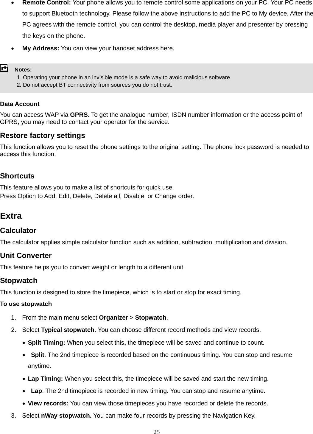 25 • Remote Control: Your phone allows you to remote control some applications on your PC. Your PC needs to support Bluetooth technology. Please follow the above instructions to add the PC to My device. After the PC agrees with the remote control, you can control the desktop, media player and presenter by pressing the keys on the phone. • My Address: You can view your handset address here.    Notes:              1. Operating your phone in an invisible mode is a safe way to avoid malicious software.               2. Do not accept BT connectivity from sources you do not trust.   Data Account You can access WAP via GPRS. To get the analogue number, ISDN number information or the access point of GPRS, you may need to contact your operator for the service.   Restore factory settings This function allows you to reset the phone settings to the original setting. The phone lock password is needed to access this function.  Shortcuts This feature allows you to make a list of shortcuts for quick use. Press Option to Add, Edit, Delete, Delete all, Disable, or Change order.  Extra Calculator The calculator applies simple calculator function such as addition, subtraction, multiplication and division. Unit Converter This feature helps you to convert weight or length to a different unit. Stopwatch This function is designed to store the timepiece, which is to start or stop for exact timing. To use stopwatch 1.  From the main menu select Organizer &gt; Stopwatch. 2. Select Typical stopwatch. You can choose different record methods and view records.   • Split Timing: When you select this, the timepiece will be saved and continue to count. •  Split. The 2nd timepiece is recorded based on the continuous timing. You can stop and resume anytime. • Lap Timing: When you select this, the timepiece will be saved and start the new timing. •  Lap. The 2nd timepiece is recorded in new timing. You can stop and resume anytime. • View records: You can view those timepieces you have recorded or delete the records. 3. Select nWay stopwatch. You can make four records by pressing the Navigation Key.   