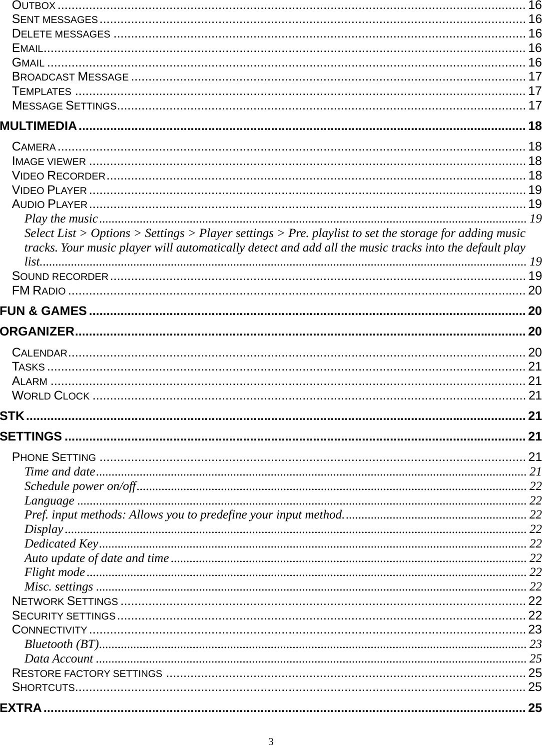 3 OUTBOX ...................................................................................................................................... 16SENT MESSAGES .......................................................................................................................... 16DELETE MESSAGES ...................................................................................................................... 16EMAIL .......................................................................................................................................... 16GMAIL ......................................................................................................................................... 16BROADCAST MESSAGE ................................................................................................................. 17TEMPLATES ................................................................................................................................. 17MESSAGE SETTINGS ..................................................................................................................... 17MULTIMEDIA ................................................................................................................................ 18CAMERA ...................................................................................................................................... 18IMAGE VIEWER ............................................................................................................................. 18VIDEO RECORDER ........................................................................................................................ 18VIDEO PLAYER ............................................................................................................................. 19AUDIO PLAYER ............................................................................................................................. 19Play the music ......................................................................................................................................... 19Select List &gt; Options &gt; Settings &gt; Player settings &gt; Pre. playlist to set the storage for adding music tracks. Your music player will automatically detect and add all the music tracks into the default play list. ........................................................................................................................................................... 19SOUND RECORDER .......................................................................................................................  19FM RADIO ................................................................................................................................... 20FUN &amp; GAMES ............................................................................................................................. 20ORGANIZER ................................................................................................................................. 20CALENDAR ................................................................................................................................... 20TASKS ......................................................................................................................................... 21ALARM ........................................................................................................................................ 21WORLD CLOCK ............................................................................................................................ 21STK ............................................................................................................................................... 21SETTINGS .................................................................................................................................... 21PHONE SETTING .......................................................................................................................... 21Time and date .......................................................................................................................................... 21Schedule power on/off ............................................................................................................................. 22Language ................................................................................................................................................ 22Pref. input methods: Allows you to predefine your input method. .......................................................... 22Display .................................................................................................................................................... 22Dedicated Key ......................................................................................................................................... 22Auto update of date and time .................................................................................................................. 22Flight mode ............................................................................................................................................. 22Misc. settings .......................................................................................................................................... 22NETWORK SETTINGS .................................................................................................................... 22SECURITY SETTINGS ..................................................................................................................... 22CONNECTIVITY ............................................................................................................................. 23Bluetooth (BT) ......................................................................................................................................... 23Data Account .......................................................................................................................................... 25RESTORE FACTORY SETTINGS ....................................................................................................... 25SHORTCUTS................................................................................................................................. 25EXTRA .......................................................................................................................................... 25