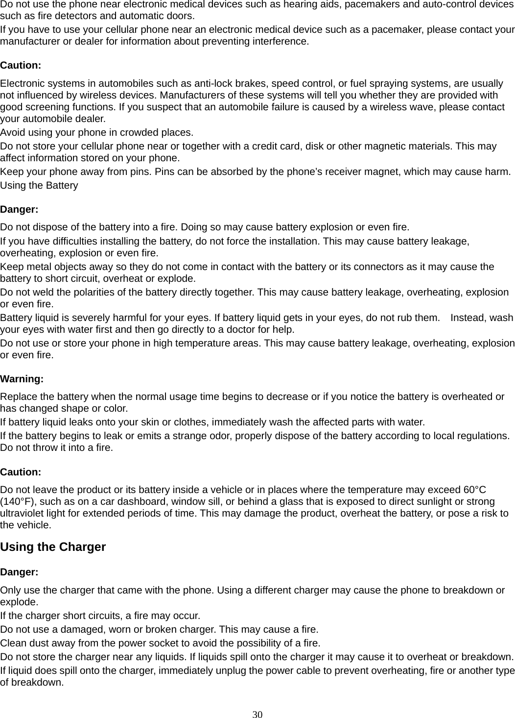 30 Do not use the phone near electronic medical devices such as hearing aids, pacemakers and auto-control devices such as fire detectors and automatic doors.   If you have to use your cellular phone near an electronic medical device such as a pacemaker, please contact your manufacturer or dealer for information about preventing interference. Caution: Electronic systems in automobiles such as anti-lock brakes, speed control, or fuel spraying systems, are usually not influenced by wireless devices. Manufacturers of these systems will tell you whether they are provided with good screening functions. If you suspect that an automobile failure is caused by a wireless wave, please contact your automobile dealer. Avoid using your phone in crowded places. Do not store your cellular phone near or together with a credit card, disk or other magnetic materials. This may affect information stored on your phone. Keep your phone away from pins. Pins can be absorbed by the phone’s receiver magnet, which may cause harm. Using the Battery Danger: Do not dispose of the battery into a fire. Doing so may cause battery explosion or even fire. If you have difficulties installing the battery, do not force the installation. This may cause battery leakage, overheating, explosion or even fire. Keep metal objects away so they do not come in contact with the battery or its connectors as it may cause the battery to short circuit, overheat or explode.   Do not weld the polarities of the battery directly together. This may cause battery leakage, overheating, explosion or even fire. Battery liquid is severely harmful for your eyes. If battery liquid gets in your eyes, do not rub them.    Instead, wash your eyes with water first and then go directly to a doctor for help. Do not use or store your phone in high temperature areas. This may cause battery leakage, overheating, explosion or even fire. Warning: Replace the battery when the normal usage time begins to decrease or if you notice the battery is overheated or has changed shape or color.   If battery liquid leaks onto your skin or clothes, immediately wash the affected parts with water.   If the battery begins to leak or emits a strange odor, properly dispose of the battery according to local regulations. Do not throw it into a fire.   Caution: Do not leave the product or its battery inside a vehicle or in places where the temperature may exceed 60°C (140°F), such as on a car dashboard, window sill, or behind a glass that is exposed to direct sunlight or strong ultraviolet light for extended periods of time. This may damage the product, overheat the battery, or pose a risk to the vehicle.   Using the Charger Danger: Only use the charger that came with the phone. Using a different charger may cause the phone to breakdown or explode.  If the charger short circuits, a fire may occur.   Do not use a damaged, worn or broken charger. This may cause a fire.   Clean dust away from the power socket to avoid the possibility of a fire. Do not store the charger near any liquids. If liquids spill onto the charger it may cause it to overheat or breakdown. If liquid does spill onto the charger, immediately unplug the power cable to prevent overheating, fire or another type of breakdown. 