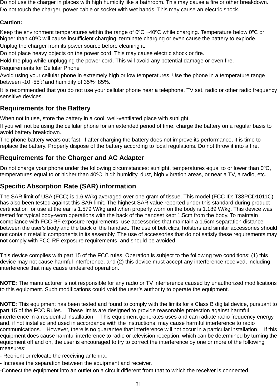 31 Do not use the charger in places with high humidity like a bathroom. This may cause a fire or other breakdown. Do not touch the charger, power cable or socket with wet hands. This may cause an electric shock. Caution: Keep the environment temperatures within the range of 0ºC ~40ºC while charging. Temperature below 0ºC or higher than 40ºC will cause insufficient charging, terminate charging or even cause the battery to explode. Unplug the charger from its power source before cleaning it.   Do not place heavy objects on the power cord. This may cause electric shock or fire. Hold the plug while unplugging the power cord. This will avoid any potential damage or even fire. Requirements for Cellular Phone Avoid using your cellular phone in extremely high or low temperatures. Use the phone in a temperature range between -10~55℃and humidity of 35%~85%. It is recommended that you do not use your cellular phone near a telephone, TV set, radio or other radio frequency sensitive devices. Requirements for the Battery When not in use, store the battery in a cool, well-ventilated place with sunlight. If you will not be using the cellular phone for an extended period of time, charge the battery on a regular basis to avoid battery breakdown. The phone battery wears out fast. If after charging the battery does not improve its performance, it is time to replace the battery. Properly dispose of the battery according to local regulations. Do not throw it into a fire. Requirements for the Charger and AC Adapter Do not charge your phone under the following circumstances: sunlight, temperatures equal to or lower than 0ºC, temperatures equal to or higher than 40ºC, high humidity, dust, high vibration areas, or near a TV, a radio, etc. Specific Absorption Rate (SAR) information The SAR limit of USA (FCC) is 1.6 W/kg averaged over one gram of tissue. This model (FCC ID: T38PCD1011C) has also been tested against this SAR limit. The highest SAR value reported under this standard during product certification for use at the ear is 1.579 W/kg and when properly worn on the body is 1.189 W/kg. This device was tested for typical body-worn operations with the back of the handset kept 1.5cm from the body. To maintain compliance with FCC RF exposure requirements, use accessories that maintain a 1.5cm separation distance between the user&apos;s body and the back of the handset. The use of belt clips, holsters and similar accessories should not contain metallic components in its assembly. The use of accessories that do not satisfy these requirements may not comply with FCC RF exposure requirements, and should be avoided.  This device complies with part 15 of the FCC rules. Operation is subject to the following two conditions: (1) this device may not cause harmful interference, and (2) this device must accept any interference received, including interference that may cause undesired operation.  NOTE: The manufacturer is not responsible for any radio or TV interference caused by unauthorized modifications to this equipment. Such modifications could void the user’s authority to operate the equipment.  NOTE: This equipment has been tested and found to comply with the limits for a Class B digital device, pursuant to part 15 of the FCC Rules.    These limits are designed to provide reasonable protection against harmful interference in a residential installation.    This equipment generates uses and can radiate radio frequency energy and, if not installed and used in accordance with the instructions, may cause harmful interference to radio communications.    However, there is no guarantee that interference will not occur in a particular installation.    If this equipment does cause harmful interference to radio or television reception, which can be determined by turning the equipment off and on, the user is encouraged to try to correct the interference by one or more of the following measures: - Reorient or relocate the receiving antenna. - Increase the separation between the equipment and receiver. -Connect the equipment into an outlet on a circuit different from that to which the receiver is connected. 