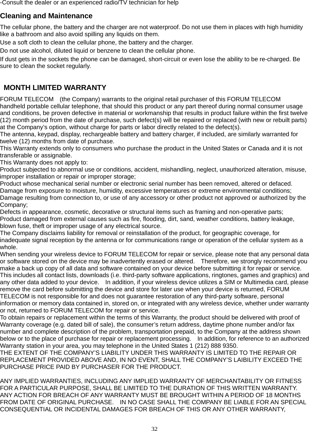 32 -Consult the dealer or an experienced radio/TV technician for help Cleaning and Maintenance The cellular phone, the battery and the charger are not waterproof. Do not use them in places with high humidity like a bathroom and also avoid spilling any liquids on them. Use a soft cloth to clean the cellular phone, the battery and the charger. Do not use alcohol, diluted liquid or benzene to clean the cellular phone. If dust gets in the sockets the phone can be damaged, short-circuit or even lose the ability to be re-charged. Be sure to clean the socket regularly.    MONTH LIMITED WARRANTY FORUM TELECOM    (the Company) warrants to the original retail purchaser of this FORUM TELECOM   handheld portable cellular telephone, that should this product or any part thereof during normal consumer usage and conditions, be proven defective in material or workmanship that results in product failure within the first twelve (12) month period from the date of purchase, such defect(s) will be repaired or replaced (with new or rebuilt parts) at the Company’s option, without charge for parts or labor directly related to the defect(s). The antenna, keypad, display, rechargeable battery and battery charger, if included, are similarly warranted for twelve (12) months from date of purchase.     This Warranty extends only to consumers who purchase the product in the United States or Canada and it is not transferable or assignable. This Warranty does not apply to: Product subjected to abnormal use or conditions, accident, mishandling, neglect, unauthorized alteration, misuse, improper installation or repair or improper storage; Product whose mechanical serial number or electronic serial number has been removed, altered or defaced. Damage from exposure to moisture, humidity, excessive temperatures or extreme environmental conditions; Damage resulting from connection to, or use of any accessory or other product not approved or authorized by the Company; Defects in appearance, cosmetic, decorative or structural items such as framing and non-operative parts; Product damaged from external causes such as fire, flooding, dirt, sand, weather conditions, battery leakage, blown fuse, theft or improper usage of any electrical source. The Company disclaims liability for removal or reinstallation of the product, for geographic coverage, for inadequate signal reception by the antenna or for communications range or operation of the cellular system as a whole.  When sending your wireless device to FORUM TELECOM for repair or service, please note that any personal data or software stored on the device may be inadvertently erased or altered.    Therefore, we strongly recommend you make a back up copy of all data and software contained on your device before submitting it for repair or service.   This includes all contact lists, downloads (i.e. third-party software applications, ringtones, games and graphics) and any other data added to your device.    In addition, if your wireless device utilizes a SIM or Multimedia card, please remove the card before submitting the device and store for later use when your device is returned, FORUM TELECOM is not responsible for and does not guarantee restoration of any third-party software, personal information or memory data contained in, stored on, or integrated with any wireless device, whether under warranty or not, returned to FORUM TELECOM for repair or service.     To obtain repairs or replacement within the terms of this Warranty, the product should be delivered with proof of Warranty coverage (e.g. dated bill of sale), the consumer’s return address, daytime phone number and/or fax number and complete description of the problem, transportation prepaid, to the Company at the address shown below or to the place of purchase for repair or replacement processing.    In addition, for reference to an authorized Warranty station in your area, you may telephone in the United States 1 (212) 888 9350. THE EXTENT OF THE COMPANY’S LIABILITY UNDER THIS WARRANTY IS LIMITED TO THE REPAIR OR REPLACEMENT PROVIDED ABOVE AND, IN NO EVENT, SHALL THE COMPANY’S LAIBILITY EXCEED THE PURCHASE PRICE PAID BY PURCHASER FOR THE PRODUCT.  ANY IMPLIED WARRANTIES, INCLUDING ANY IMPLIED WARRANTY OF MERCHANTABILITY OR FITNESS FOR A PARTICULAR PURPOSE, SHALL BE LIMITED TO THE DURATION OF THIS WRITTEN WARRANTY. ANY ACTION FOR BREACH OF ANY WARRANTY MUST BE BROUGHT WITHIN A PERIOD OF 18 MONTHS FROM DATE OF ORIGINAL PURCHASE.    IN NO CASE SHALL THE COMPANY BE LIABLE FOR AN SPECIAL CONSEQUENTIAL OR INCIDENTAL DAMAGES FOR BREACH OF THIS OR ANY OTHER WARRANTY, 