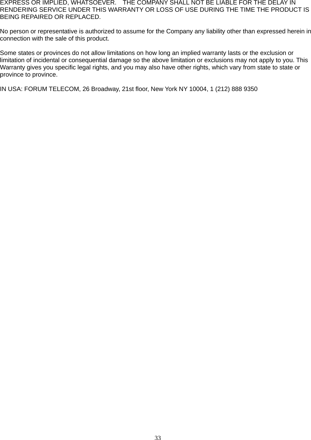 33 EXPRESS OR IMPLIED, WHATSOEVER.    THE COMPANY SHALL NOT BE LIABLE FOR THE DELAY IN RENDERING SERVICE UNDER THIS WARRANTY OR LOSS OF USE DURING THE TIME THE PRODUCT IS BEING REPAIRED OR REPLACED.  No person or representative is authorized to assume for the Company any liability other than expressed herein in connection with the sale of this product.  Some states or provinces do not allow limitations on how long an implied warranty lasts or the exclusion or limitation of incidental or consequential damage so the above limitation or exclusions may not apply to you. This Warranty gives you specific legal rights, and you may also have other rights, which vary from state to state or province to province.  IN USA: FORUM TELECOM, 26 Broadway, 21st floor, New York NY 10004, 1 (212) 888 9350                   