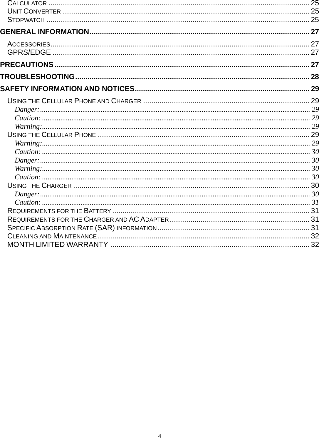 4 CALCULATOR ............................................................................................................................... 25UNIT CONVERTER ........................................................................................................................ 25STOPWATCH ................................................................................................................................ 25GENERAL INFORMATION ........................................................................................................... 27ACCESSORIES .............................................................................................................................. 27GPRS/EDGE ............................................................................................................................. 27PRECAUTIONS ............................................................................................................................ 27TROUBLESHOOTING .................................................................................................................. 28SAFETY INFORMATION AND NOTICES ..................................................................................... 29USING THE CELLULAR PHONE AND CHARGER ................................................................................. 29Danger: ................................................................................................................................................... 29Caution: .................................................................................................................................................. 29Warning:.................................................................................................................................................. 29USING THE CELLULAR PHONE ....................................................................................................... 29Warning:.................................................................................................................................................. 29Caution: .................................................................................................................................................. 30Danger: ................................................................................................................................................... 30Warning:.................................................................................................................................................. 30Caution: .................................................................................................................................................. 30USING THE CHARGER ................................................................................................................... 30Danger: ................................................................................................................................................... 30Caution: .................................................................................................................................................. 31REQUIREMENTS FOR THE BATTERY ................................................................................................ 31REQUIREMENTS FOR THE CHARGER AND AC ADAPTER .................................................................... 31SPECIFIC ABSORPTION RATE (SAR) INFORMATION ..........................................................................  31CLEANING AND MAINTENANCE ....................................................................................................... 32MONTH LIMITED WARRANTY ................................................................................................. 32 