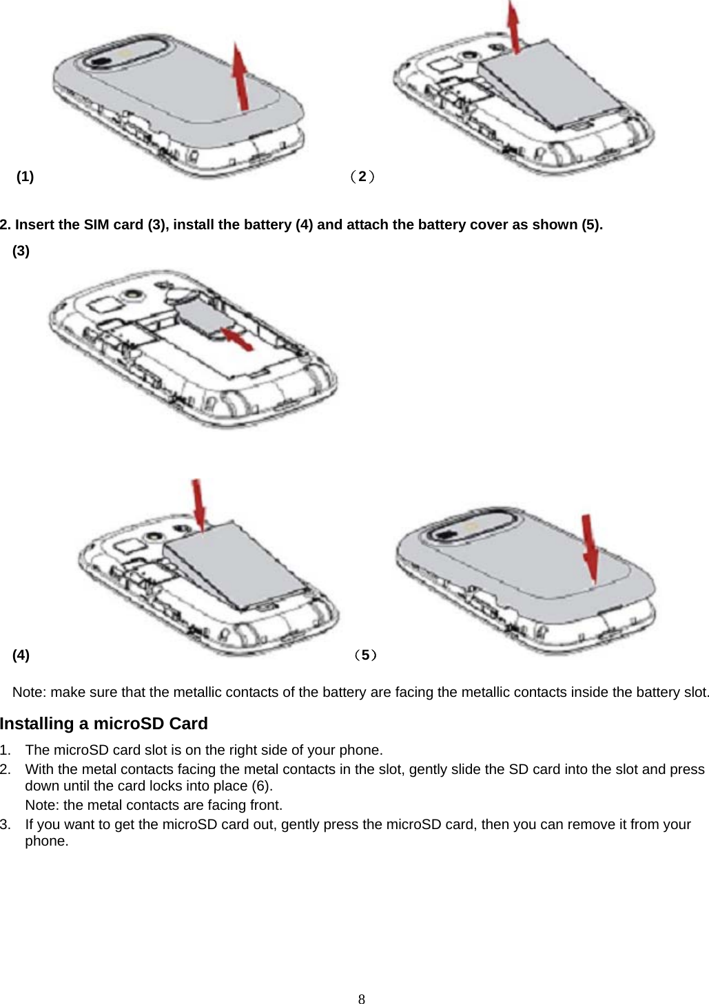 8 (1)       （2）                  2. Insert the SIM card (3), install the battery (4) and attach the battery cover as shown (5). (3)                                                                              (4)     （5）           Note: make sure that the metallic contacts of the battery are facing the metallic contacts inside the battery slot. Installing a microSD Card 1.  The microSD card slot is on the right side of your phone. 2.  With the metal contacts facing the metal contacts in the slot, gently slide the SD card into the slot and press down until the card locks into place (6). Note: the metal contacts are facing front. 3.  If you want to get the microSD card out, gently press the microSD card, then you can remove it from your phone. 