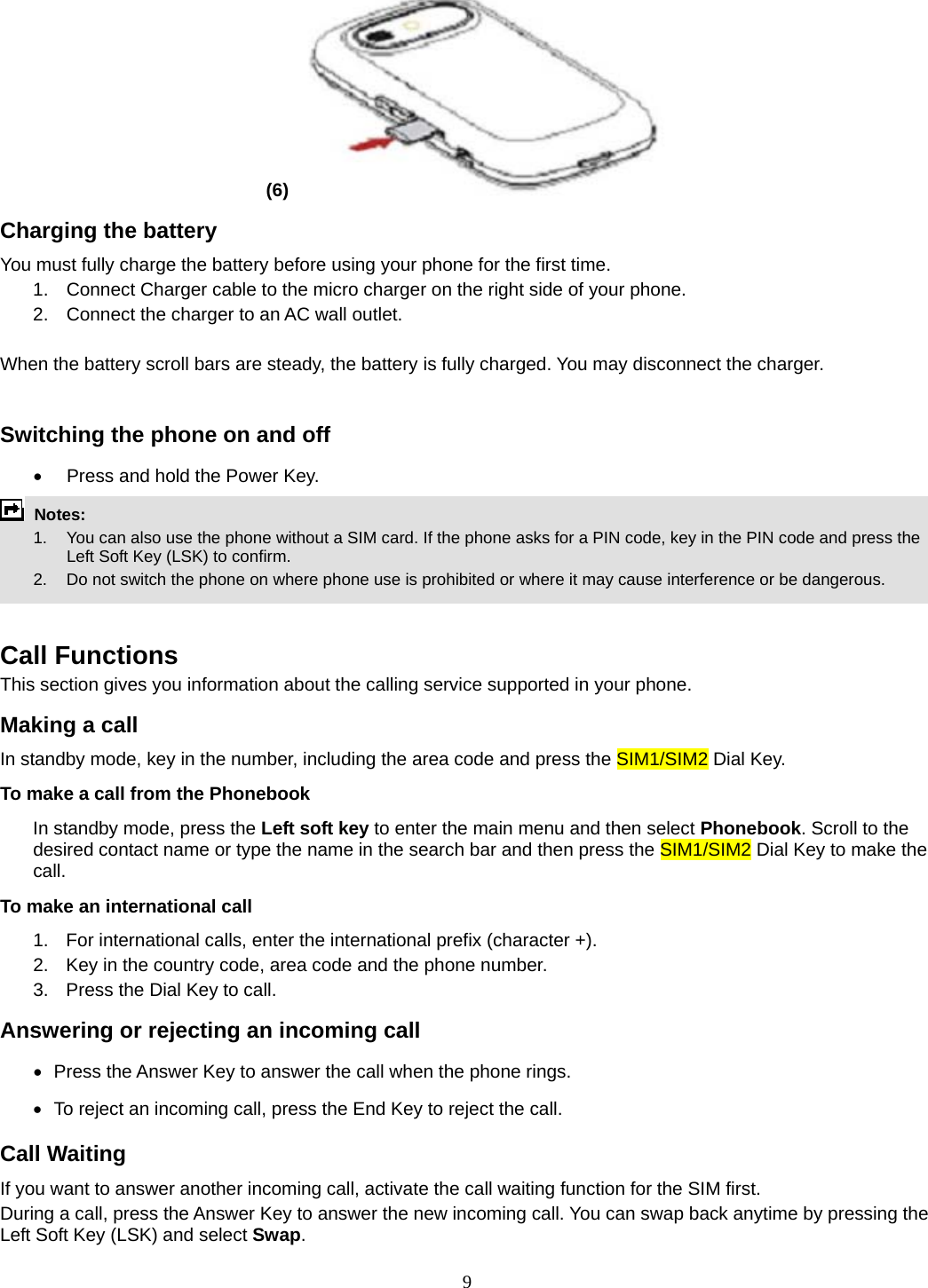 9 (6)   Charging the battery You must fully charge the battery before using your phone for the first time. 1.  Connect Charger cable to the micro charger on the right side of your phone. 2.  Connect the charger to an AC wall outlet.  When the battery scroll bars are steady, the battery is fully charged. You may disconnect the charger.  Switching the phone on and off •  Press and hold the Power Key.  Notes:   1.  You can also use the phone without a SIM card. If the phone asks for a PIN code, key in the PIN code and press the Left Soft Key (LSK) to confirm.   2.    Do not switch the phone on where phone use is prohibited or where it may cause interference or be dangerous.   Call Functions This section gives you information about the calling service supported in your phone.   Making a call In standby mode, key in the number, including the area code and press the SIM1/SIM2 Dial Key.   To make a call from the Phonebook In standby mode, press the Left soft key to enter the main menu and then select Phonebook. Scroll to the desired contact name or type the name in the search bar and then press the SIM1/SIM2 Dial Key to make the call.   To make an international call   1.  For international calls, enter the international prefix (character +). 2.  Key in the country code, area code and the phone number. 3.  Press the Dial Key to call. Answering or rejecting an incoming call •   Press the Answer Key to answer the call when the phone rings. •   To reject an incoming call, press the End Key to reject the call. Call Waiting If you want to answer another incoming call, activate the call waiting function for the SIM first.   During a call, press the Answer Key to answer the new incoming call. You can swap back anytime by pressing the Left Soft Key (LSK) and select Swap. 