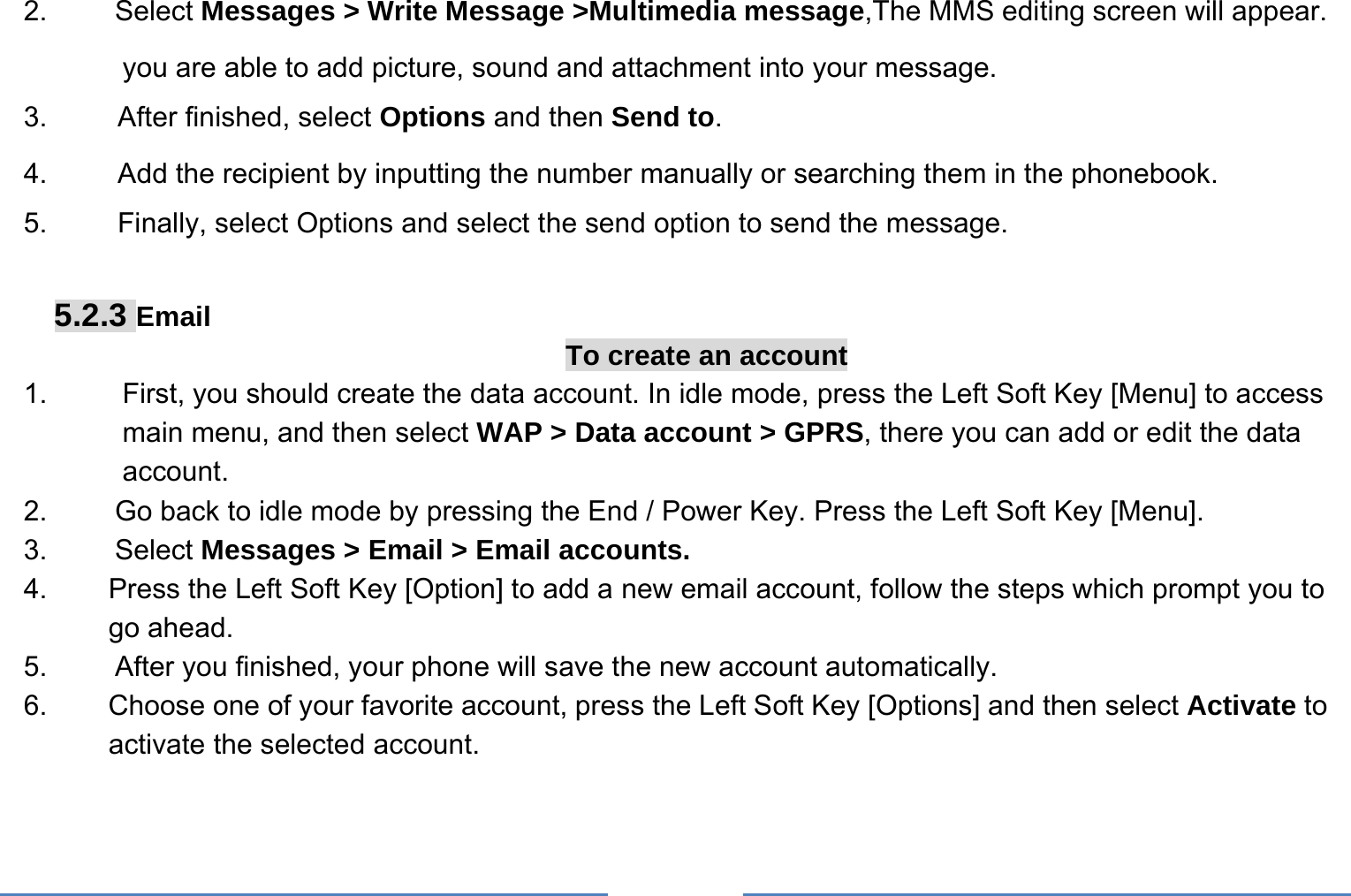     2.   Select Messages &gt; Write Message &gt;Multimedia message,The MMS editing screen will appear. you are able to add picture, sound and attachment into your message.   3.     After finished, select Options and then Send to. 4.     Add the recipient by inputting the number manually or searching them in the phonebook. 5.     Finally, select Options and select the send option to send the message.  5.2.3 Email To create an account 1.  First, you should create the data account. In idle mode, press the Left Soft Key [Menu] to access main menu, and then select WAP &gt; Data account &gt; GPRS, there you can add or edit the data account. 2.  Go back to idle mode by pressing the End / Power Key. Press the Left Soft Key [Menu]. 3. Select Messages &gt; Email &gt; Email accounts. 4.  Press the Left Soft Key [Option] to add a new email account, follow the steps which prompt you to go ahead. 5.  After you finished, your phone will save the new account automatically. 6.  Choose one of your favorite account, press the Left Soft Key [Options] and then select Activate to activate the selected account. 