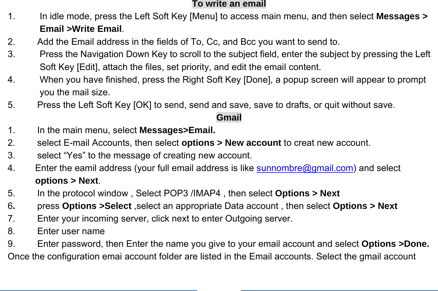     To write an email 1.  In idle mode, press the Left Soft Key [Menu] to access main menu, and then select Messages &gt; Email &gt;Write Email. 2.  Add the Email address in the fields of To, Cc, and Bcc you want to send to. 3.  Press the Navigation Down Key to scroll to the subject field, enter the subject by pressing the Left Soft Key [Edit], attach the files, set priority, and edit the email content. 4.  When you have finished, press the Right Soft Key [Done], a popup screen will appear to prompt you the mail size. 5.  Press the Left Soft Key [OK] to send, send and save, save to drafts, or quit without save. Gmail 1.    In the main menu, select Messages&gt;Email. 2.    select E-mail Accounts, then select options &gt; New account to creat new account. 3.    select “Yes” to the message of creating new account. 4.    Enter the eamil address (your full email address is like sunnombre@gmail.com) and select options &gt; Next. 5.    In the protocol window , Select POP3 /IMAP4 , then select Options &gt; Next 6.   press Options &gt;Select ,select an appropriate Data account , then select Options &gt; Next 7.    Enter your incoming server, click next to enter Outgoing server. 8.   Enter user name 9.    Enter password, then Enter the name you give to your email account and select Options &gt;Done. Once the configuration emai account folder are listed in the Email accounts. Select the gmail account   