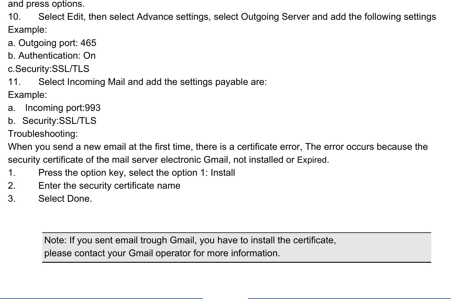     and press options.   10.    Select Edit, then select Advance settings, select Outgoing Server and add the following settings   Example: a. Outgoing port: 465 b. Authentication: On   c.Security:SSL/TLS 11.    Select Incoming Mail and add the settings payable are:   Example: a.  Incoming port:993 b. Security:SSL/TLS Troubleshooting:  When you send a new email at the first time, there is a certificate error, The error occurs because the security certificate of the mail server electronic Gmail, not installed or Expired.  1.    Press the option key, select the option 1: Install   2.    Enter the security certificate name   3. Select Done.     Note: If you sent email trough Gmail, you have to install the certificate,   please contact your Gmail operator for more information.  