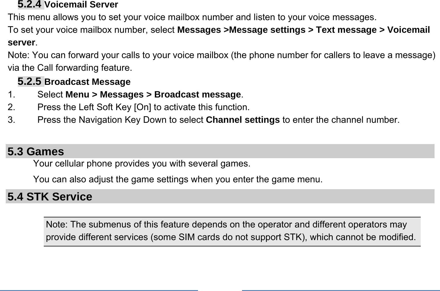     5.2.4 Voicemail Server This menu allows you to set your voice mailbox number and listen to your voice messages. To set your voice mailbox number, select Messages &gt;Message settings &gt; Text message &gt; Voicemail server. Note: You can forward your calls to your voice mailbox (the phone number for callers to leave a message) via the Call forwarding feature. 5.2.5 Broadcast Message 1.   Select Menu &gt; Messages &gt; Broadcast message. 2.  Press the Left Soft Key [On] to activate this function. 3.  Press the Navigation Key Down to select Channel settings to enter the channel number.  5.3 Games Your cellular phone provides you with several games. You can also adjust the game settings when you enter the game menu.   5.4 STK Service  Note: The submenus of this feature depends on the operator and different operators may provide different services (some SIM cards do not support STK), which cannot be modified.  