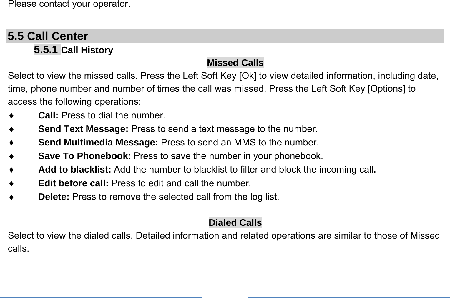     Please contact your operator.  5.5 Call Center 5.5.1 Call History Missed Calls Select to view the missed calls. Press the Left Soft Key [Ok] to view detailed information, including date, time, phone number and number of times the call was missed. Press the Left Soft Key [Options] to access the following operations: ♦ Call: Press to dial the number. ♦ Send Text Message: Press to send a text message to the number. ♦ Send Multimedia Message: Press to send an MMS to the number. ♦ Save To Phonebook: Press to save the number in your phonebook. ♦ Add to blacklist: Add the number to blacklist to filter and block the incoming call. ♦ Edit before call: Press to edit and call the number. ♦ Delete: Press to remove the selected call from the log list.  Dialed Calls Select to view the dialed calls. Detailed information and related operations are similar to those of Missed calls. 