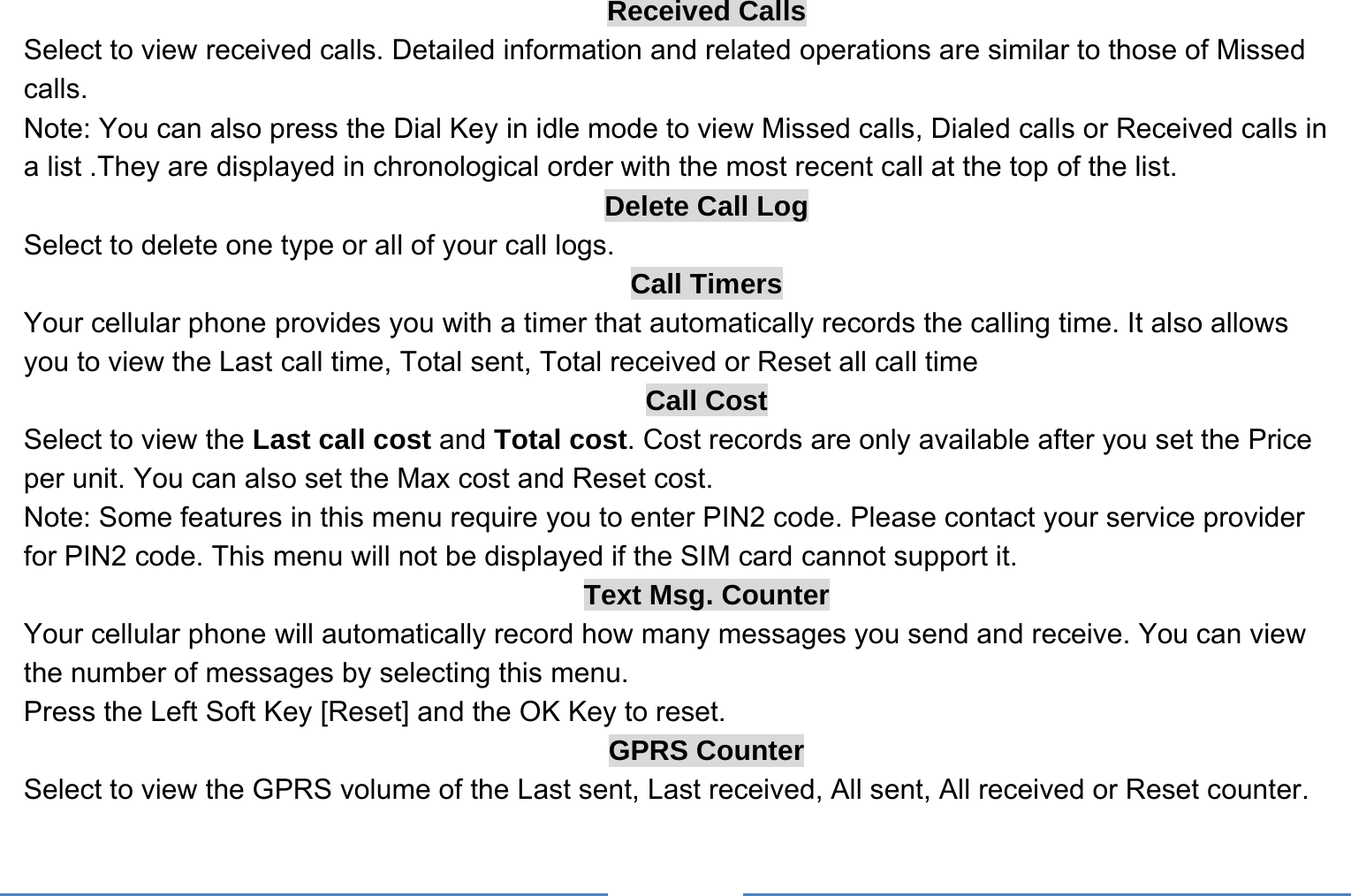     Received Calls Select to view received calls. Detailed information and related operations are similar to those of Missed calls. Note: You can also press the Dial Key in idle mode to view Missed calls, Dialed calls or Received calls in a list .They are displayed in chronological order with the most recent call at the top of the list. Delete Call Log Select to delete one type or all of your call logs. Call Timers Your cellular phone provides you with a timer that automatically records the calling time. It also allows you to view the Last call time, Total sent, Total received or Reset all call time Call Cost Select to view the Last call cost and Total cost. Cost records are only available after you set the Price per unit. You can also set the Max cost and Reset cost. Note: Some features in this menu require you to enter PIN2 code. Please contact your service provider for PIN2 code. This menu will not be displayed if the SIM card cannot support it. Text Msg. Counter Your cellular phone will automatically record how many messages you send and receive. You can view the number of messages by selecting this menu.   Press the Left Soft Key [Reset] and the OK Key to reset. GPRS Counter Select to view the GPRS volume of the Last sent, Last received, All sent, All received or Reset counter. 