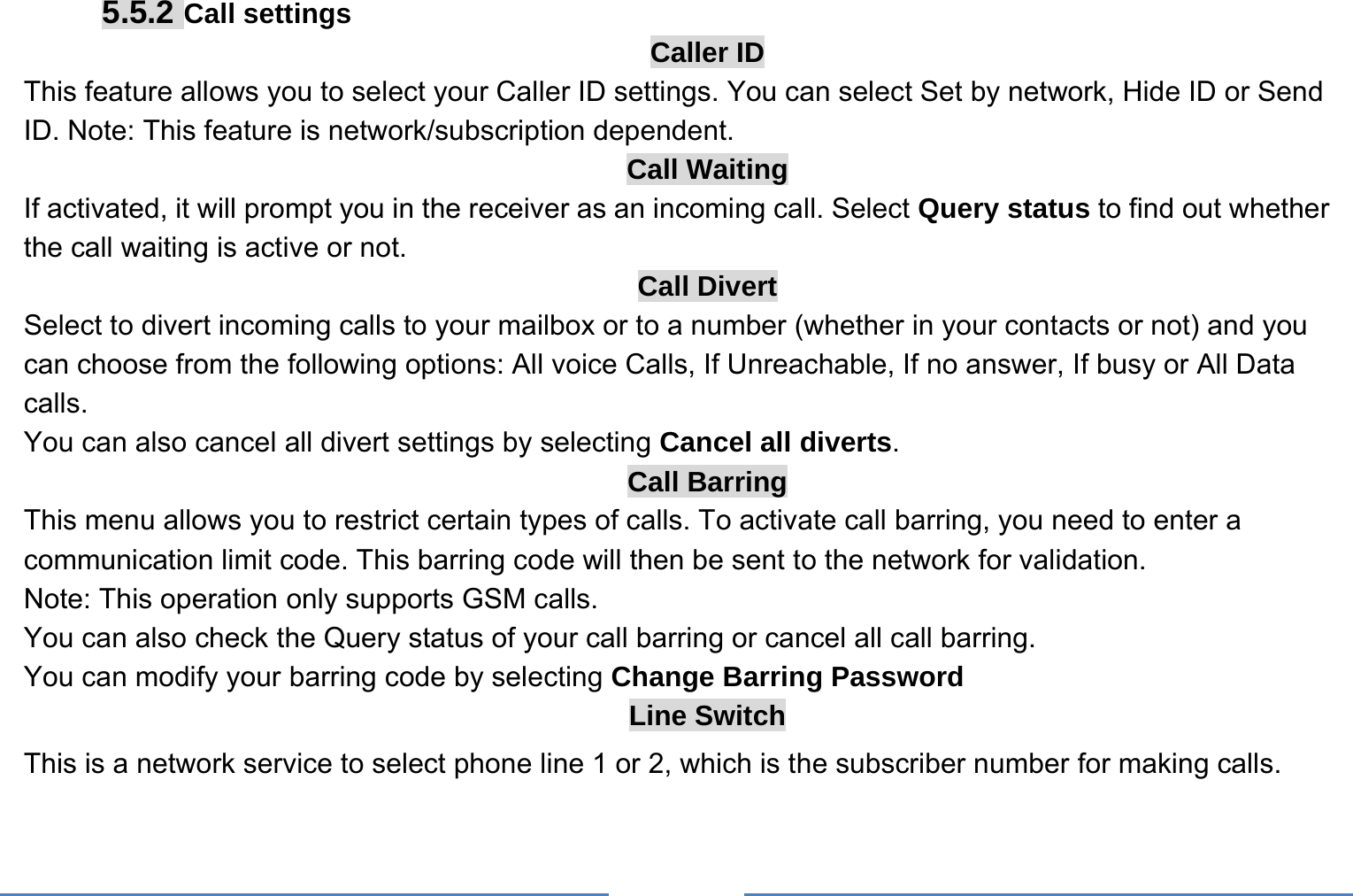     5.5.2 Call settings Caller ID This feature allows you to select your Caller ID settings. You can select Set by network, Hide ID or Send ID. Note: This feature is network/subscription dependent. Call Waiting If activated, it will prompt you in the receiver as an incoming call. Select Query status to find out whether the call waiting is active or not. Call Divert Select to divert incoming calls to your mailbox or to a number (whether in your contacts or not) and you can choose from the following options: All voice Calls, If Unreachable, If no answer, If busy or All Data calls. You can also cancel all divert settings by selecting Cancel all diverts. Call Barring This menu allows you to restrict certain types of calls. To activate call barring, you need to enter a communication limit code. This barring code will then be sent to the network for validation. Note: This operation only supports GSM calls. You can also check the Query status of your call barring or cancel all call barring.   You can modify your barring code by selecting Change Barring Password Line Switch This is a network service to select phone line 1 or 2, which is the subscriber number for making calls.    