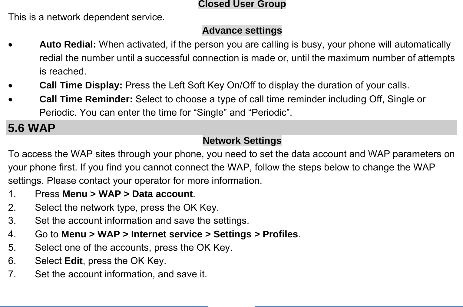     Closed User Group This is a network dependent service.   Advance settings • Auto Redial: When activated, if the person you are calling is busy, your phone will automatically redial the number until a successful connection is made or, until the maximum number of attempts is reached. • Call Time Display: Press the Left Soft Key On/Off to display the duration of your calls. • Call Time Reminder: Select to choose a type of call time reminder including Off, Single or Periodic. You can enter the time for “Single” and “Periodic”. 5.6 WAP  Network Settings To access the WAP sites through your phone, you need to set the data account and WAP parameters on your phone first. If you find you cannot connect the WAP, follow the steps below to change the WAP settings. Please contact your operator for more information. 1. Press Menu &gt; WAP &gt; Data account. 2.  Select the network type, press the OK Key. 3. Set the account information and save the settings. 4. Go to Menu &gt; WAP &gt; Internet service &gt; Settings &gt; Profiles. 5.  Select one of the accounts, press the OK Key. 6. Select Edit, press the OK Key. 7.  Set the account information, and save it. 