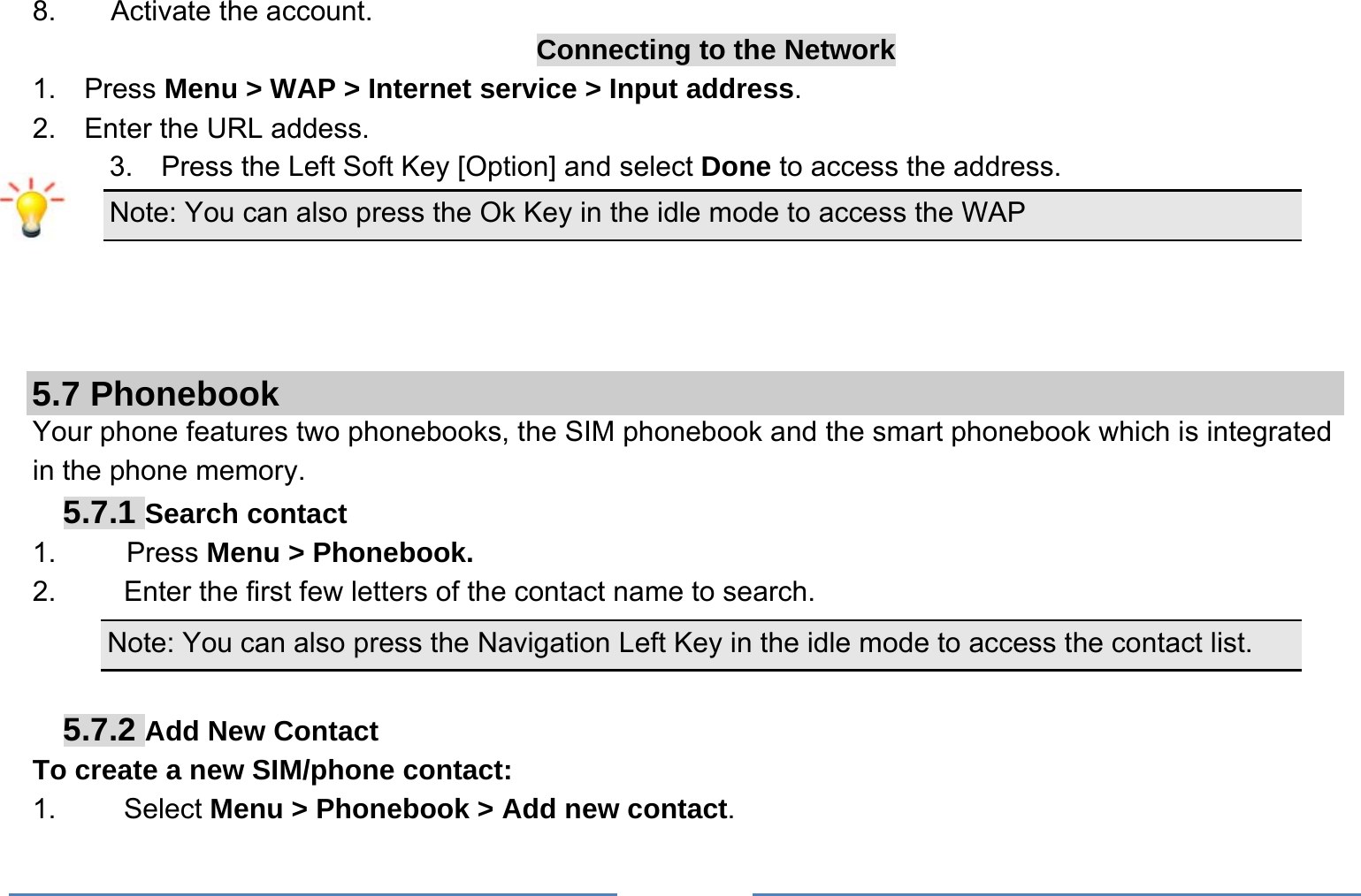     8. Activate the account. Connecting to the Network 1.  Press Menu &gt; WAP &gt; Internet service &gt; Input address. 2.  Enter the URL addess. 3.    Press the Left Soft Key [Option] and select Done to access the address. Note: You can also press the Ok Key in the idle mode to access the WAP    5.7 Phonebook Your phone features two phonebooks, the SIM phonebook and the smart phonebook which is integrated in the phone memory. 5.7.1 Search contact 1.     Press Menu &gt; Phonebook. 2.  Enter the first few letters of the contact name to search. Note: You can also press the Navigation Left Key in the idle mode to access the contact list.  5.7.2 Add New Contact To create a new SIM/phone contact: 1.   Select Menu &gt; Phonebook &gt; Add new contact. 