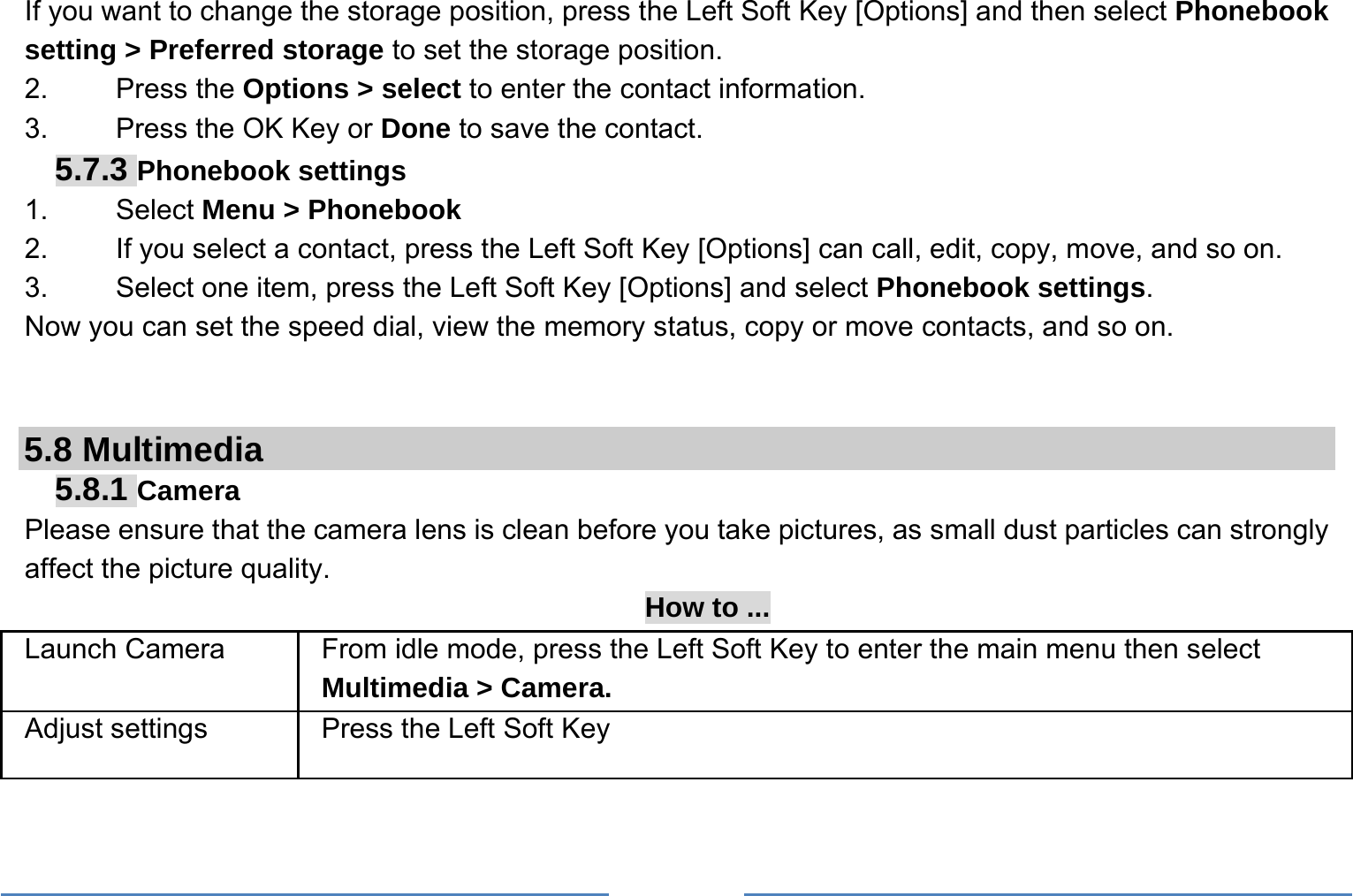     If you want to change the storage position, press the Left Soft Key [Options] and then select Phonebook setting &gt; Preferred storage to set the storage position. 2.   Press the Options &gt; select to enter the contact information. 3.    Press the OK Key or Done to save the contact. 5.7.3 Phonebook settings 1.   Select Menu &gt; Phonebook 2.  If you select a contact, press the Left Soft Key [Options] can call, edit, copy, move, and so on. 3.  Select one item, press the Left Soft Key [Options] and select Phonebook settings. Now you can set the speed dial, view the memory status, copy or move contacts, and so on.   5.8 Multimedia 5.8.1 Camera Please ensure that the camera lens is clean before you take pictures, as small dust particles can strongly affect the picture quality. How to ... Launch Camera   From idle mode, press the Left Soft Key to enter the main menu then select Multimedia &gt; Camera. Adjust settings  Press the Left Soft Key 