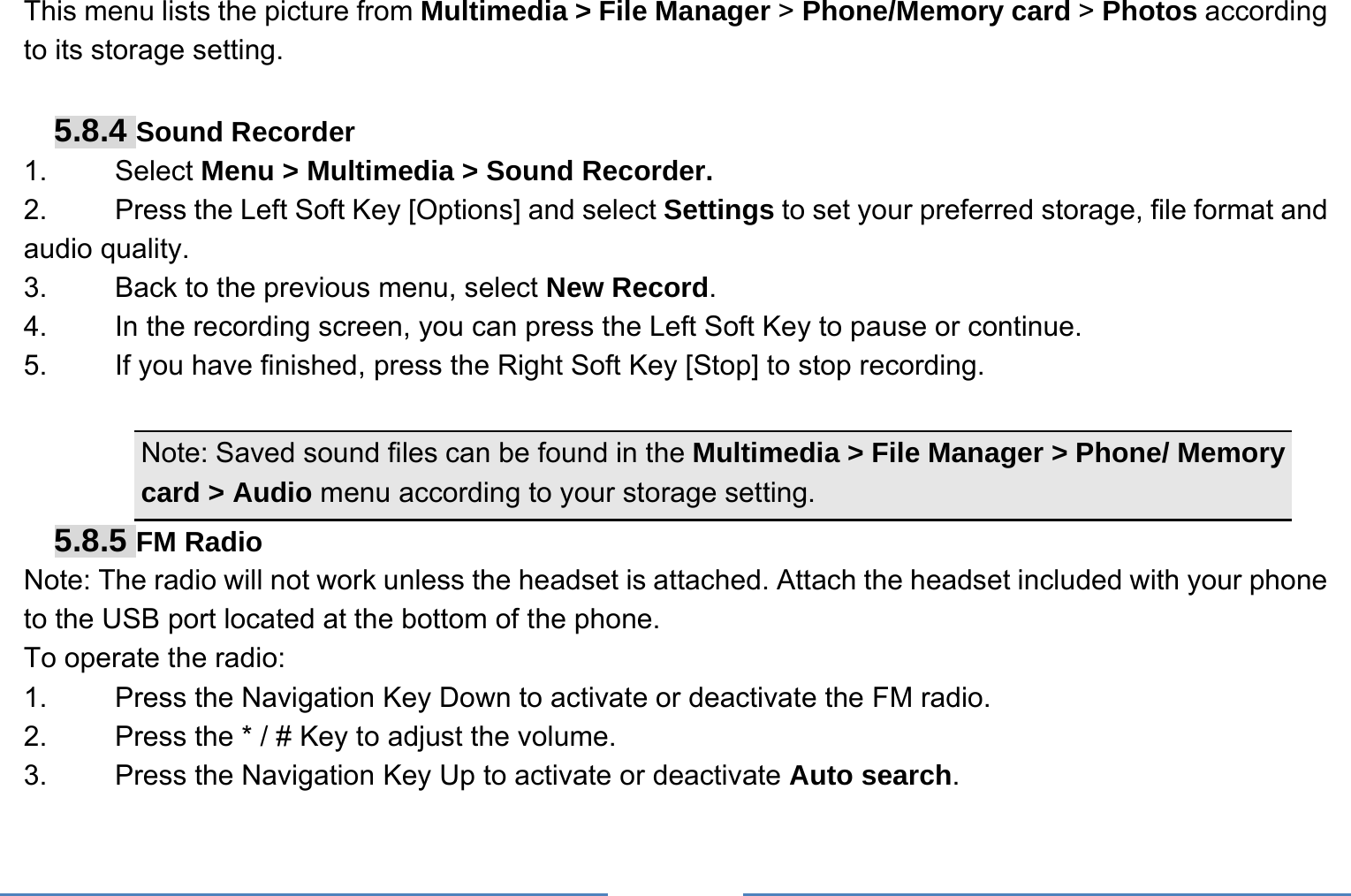     This menu lists the picture from Multimedia &gt; File Manager &gt; Phone/Memory card &gt; Photos according to its storage setting.    5.8.4 Sound Recorder 1.   Select Menu &gt; Multimedia &gt; Sound Recorder. 2.    Press the Left Soft Key [Options] and select Settings to set your preferred storage, file format and audio quality. 3.    Back to the previous menu, select New Record. 4.    In the recording screen, you can press the Left Soft Key to pause or continue. 5.    If you have finished, press the Right Soft Key [Stop] to stop recording.  Note: Saved sound files can be found in the Multimedia &gt; File Manager &gt; Phone/ Memory card &gt; Audio menu according to your storage setting. 5.8.5 FM Radio Note: The radio will not work unless the headset is attached. Attach the headset included with your phone to the USB port located at the bottom of the phone. To operate the radio: 1.    Press the Navigation Key Down to activate or deactivate the FM radio. 2.    Press the * / # Key to adjust the volume. 3.    Press the Navigation Key Up to activate or deactivate Auto search. 