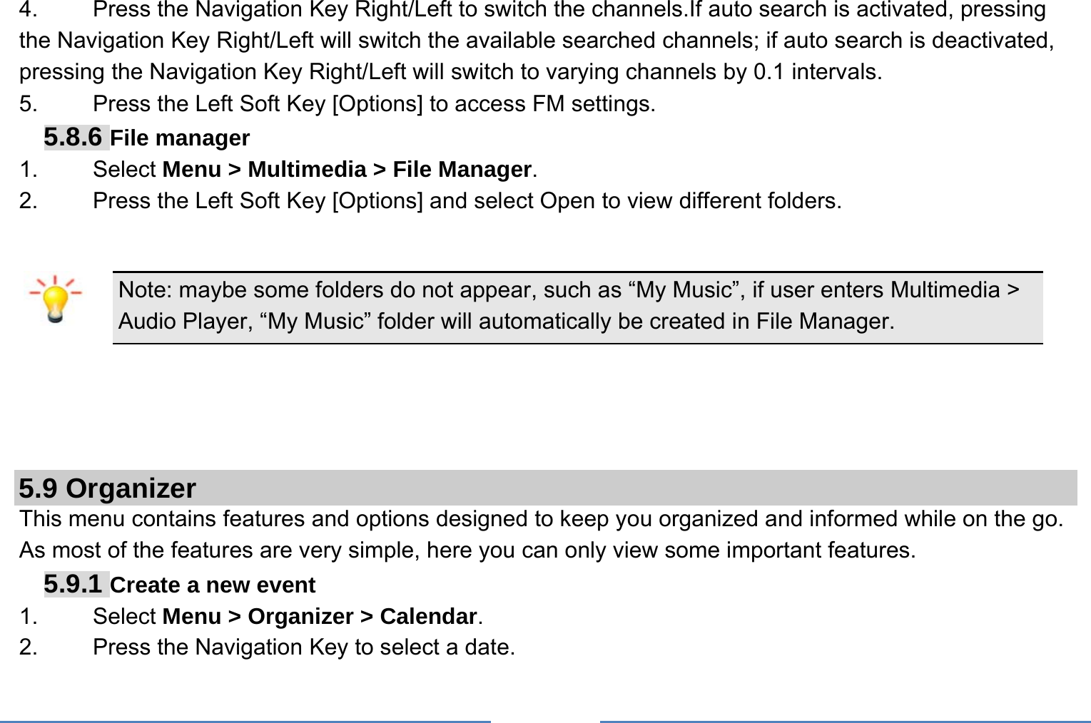     4.  Press the Navigation Key Right/Left to switch the channels.If auto search is activated, pressing the Navigation Key Right/Left will switch the available searched channels; if auto search is deactivated, pressing the Navigation Key Right/Left will switch to varying channels by 0.1 intervals. 5.    Press the Left Soft Key [Options] to access FM settings. 5.8.6 File manager 1. Select Menu &gt; Multimedia &gt; File Manager. 2.  Press the Left Soft Key [Options] and select Open to view different folders.  Note: maybe some folders do not appear, such as “My Music”, if user enters Multimedia &gt; Audio Player, “My Music” folder will automatically be created in File Manager.     5.9 Organizer This menu contains features and options designed to keep you organized and informed while on the go. As most of the features are very simple, here you can only view some important features. 5.9.1 Create a new event 1.   Select Menu &gt; Organizer &gt; Calendar. 2.    Press the Navigation Key to select a date. 