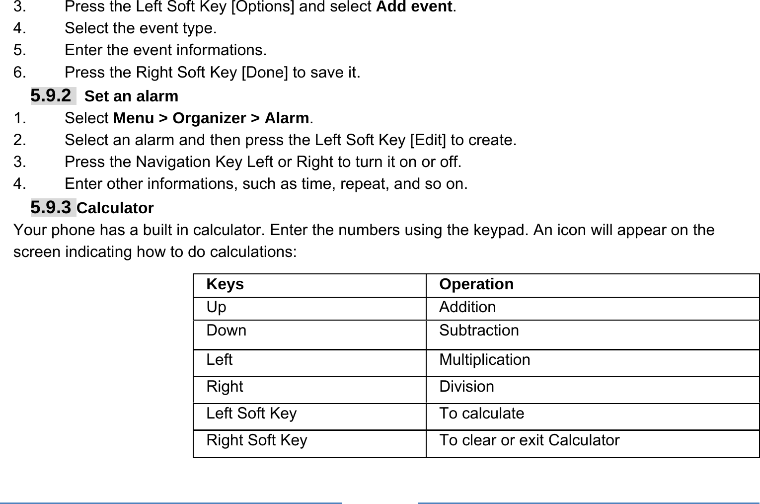     3.    Press the Left Soft Key [Options] and select Add event. 4.    Select the event type. 5.    Enter the event informations. 6.    Press the Right Soft Key [Done] to save it. 5.9.2   Set an alarm 1.   Select Menu &gt; Organizer &gt; Alarm. 2.    Select an alarm and then press the Left Soft Key [Edit] to create. 3.    Press the Navigation Key Left or Right to turn it on or off. 4.    Enter other informations, such as time, repeat, and so on. 5.9.3 Calculator Your phone has a built in calculator. Enter the numbers using the keypad. An icon will appear on the screen indicating how to do calculations: Keys Operation Up Addition Down Subtraction Left Multiplication Right Division Left Soft Key  To calculate Right Soft Key  To clear or exit Calculator 