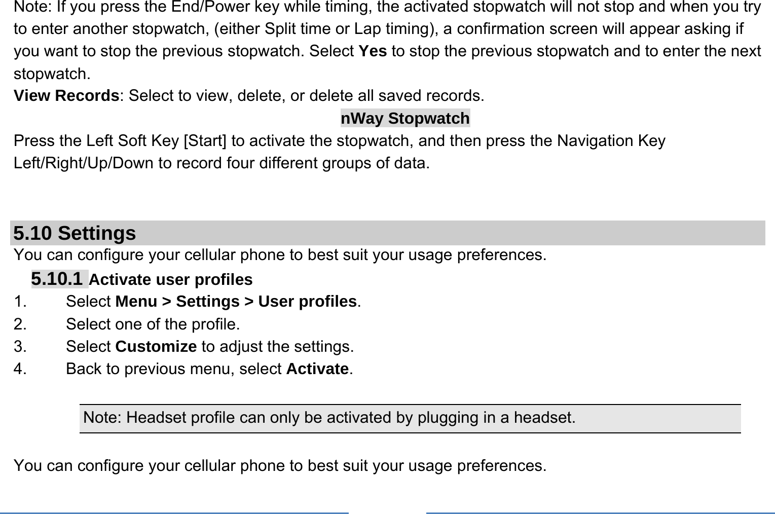     Note: If you press the End/Power key while timing, the activated stopwatch will not stop and when you try to enter another stopwatch, (either Split time or Lap timing), a confirmation screen will appear asking if you want to stop the previous stopwatch. Select Yes to stop the previous stopwatch and to enter the next stopwatch. View Records: Select to view, delete, or delete all saved records. nWay Stopwatch Press the Left Soft Key [Start] to activate the stopwatch, and then press the Navigation Key Left/Right/Up/Down to record four different groups of data.   5.10 Settings You can configure your cellular phone to best suit your usage preferences. 5.10.1 Activate user profiles 1.   Select Menu &gt; Settings &gt; User profiles. 2.    Select one of the profile. 3.   Select Customize to adjust the settings. 4.    Back to previous menu, select Activate.  Note: Headset profile can only be activated by plugging in a headset.   You can configure your cellular phone to best suit your usage preferences. 