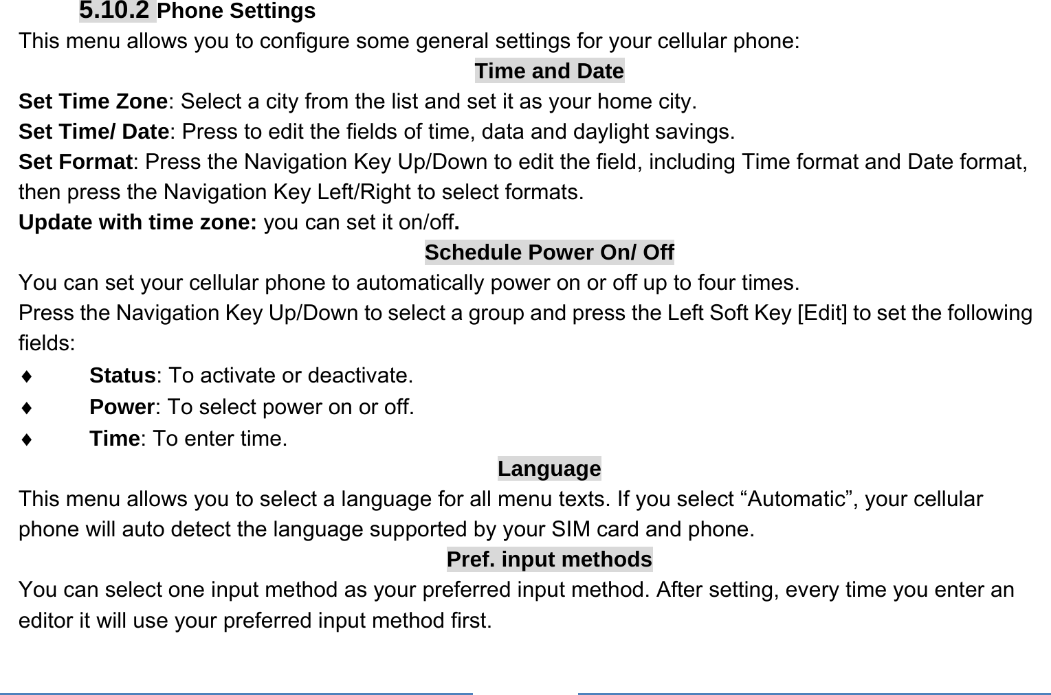     5.10.2 Phone Settings This menu allows you to configure some general settings for your cellular phone: Time and Date Set Time Zone: Select a city from the list and set it as your home city. Set Time/ Date: Press to edit the fields of time, data and daylight savings. Set Format: Press the Navigation Key Up/Down to edit the field, including Time format and Date format, then press the Navigation Key Left/Right to select formats. Update with time zone: you can set it on/off. Schedule Power On/ Off You can set your cellular phone to automatically power on or off up to four times. Press the Navigation Key Up/Down to select a group and press the Left Soft Key [Edit] to set the following fields: ♦ Status: To activate or deactivate. ♦ Power: To select power on or off. ♦ Time: To enter time. Language This menu allows you to select a language for all menu texts. If you select “Automatic”, your cellular phone will auto detect the language supported by your SIM card and phone. Pref. input methods You can select one input method as your preferred input method. After setting, every time you enter an editor it will use your preferred input method first. 