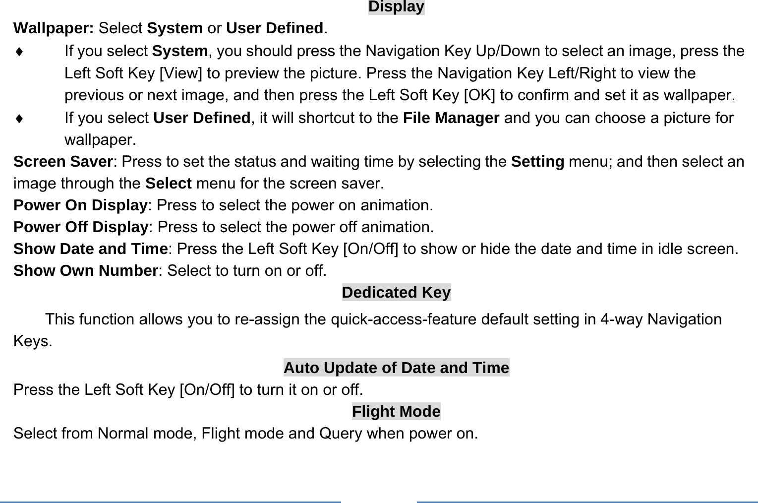     Display Wallpaper: Select System or User Defined. ♦ If you select System, you should press the Navigation Key Up/Down to select an image, press the Left Soft Key [View] to preview the picture. Press the Navigation Key Left/Right to view the previous or next image, and then press the Left Soft Key [OK] to confirm and set it as wallpaper. ♦  If you select User Defined, it will shortcut to the File Manager and you can choose a picture for wallpaper. Screen Saver: Press to set the status and waiting time by selecting the Setting menu; and then select an image through the Select menu for the screen saver. Power On Display: Press to select the power on animation. Power Off Display: Press to select the power off animation. Show Date and Time: Press the Left Soft Key [On/Off] to show or hide the date and time in idle screen. Show Own Number: Select to turn on or off. Dedicated Key This function allows you to re-assign the quick-access-feature default setting in 4-way Navigation Keys. Auto Update of Date and Time Press the Left Soft Key [On/Off] to turn it on or off. Flight Mode Select from Normal mode, Flight mode and Query when power on. 