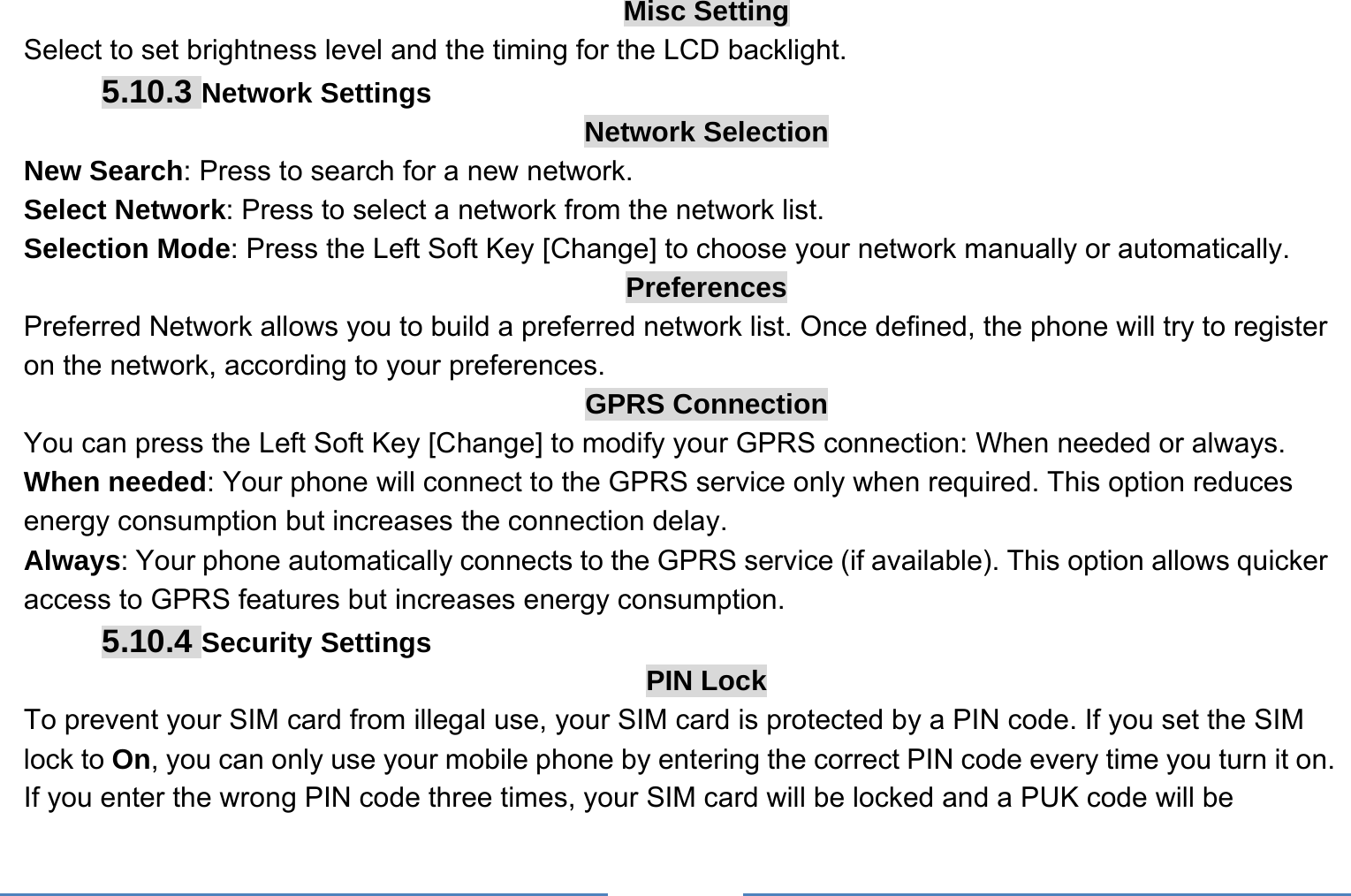     Misc Setting Select to set brightness level and the timing for the LCD backlight. 5.10.3 Network Settings Network Selection New Search: Press to search for a new network. Select Network: Press to select a network from the network list. Selection Mode: Press the Left Soft Key [Change] to choose your network manually or automatically.   Preferences Preferred Network allows you to build a preferred network list. Once defined, the phone will try to register on the network, according to your preferences. GPRS Connection You can press the Left Soft Key [Change] to modify your GPRS connection: When needed or always. When needed: Your phone will connect to the GPRS service only when required. This option reduces energy consumption but increases the connection delay. Always: Your phone automatically connects to the GPRS service (if available). This option allows quicker access to GPRS features but increases energy consumption. 5.10.4 Security Settings PIN Lock To prevent your SIM card from illegal use, your SIM card is protected by a PIN code. If you set the SIM lock to On, you can only use your mobile phone by entering the correct PIN code every time you turn it on. If you enter the wrong PIN code three times, your SIM card will be locked and a PUK code will be 