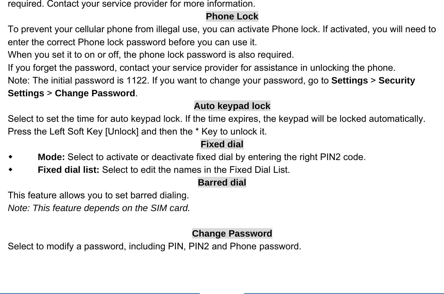     required. Contact your service provider for more information. Phone Lock To prevent your cellular phone from illegal use, you can activate Phone lock. If activated, you will need to enter the correct Phone lock password before you can use it. When you set it to on or off, the phone lock password is also required. If you forget the password, contact your service provider for assistance in unlocking the phone. Note: The initial password is 1122. If you want to change your password, go to Settings &gt; Security Settings &gt; Change Password. Auto keypad lock Select to set the time for auto keypad lock. If the time expires, the keypad will be locked automatically.   Press the Left Soft Key [Unlock] and then the * Key to unlock it. Fixed dial  Mode: Select to activate or deactivate fixed dial by entering the right PIN2 code.  Fixed dial list: Select to edit the names in the Fixed Dial List. Barred dial This feature allows you to set barred dialing. Note: This feature depends on the SIM card.  Change Password Select to modify a password, including PIN, PIN2 and Phone password.  