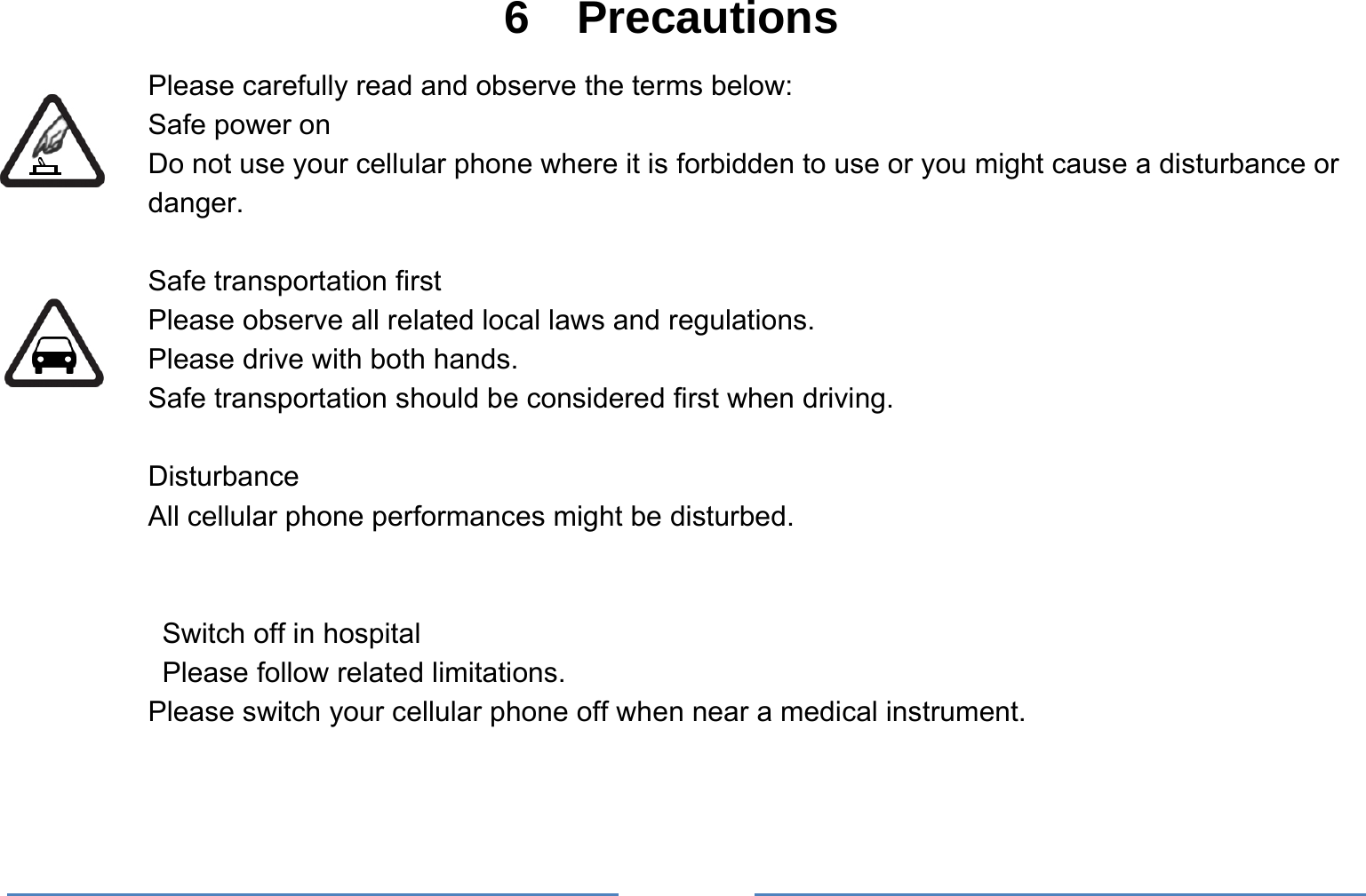     6  Precautions Please carefully read and observe the terms below: Safe power on Do not use your cellular phone where it is forbidden to use or you might cause a disturbance or danger.  Safe transportation first Please observe all related local laws and regulations. Please drive with both hands.   Safe transportation should be considered first when driving.  Disturbance All cellular phone performances might be disturbed.     Switch off in hospital    Please follow related limitations. Please switch your cellular phone off when near a medical instrument.   