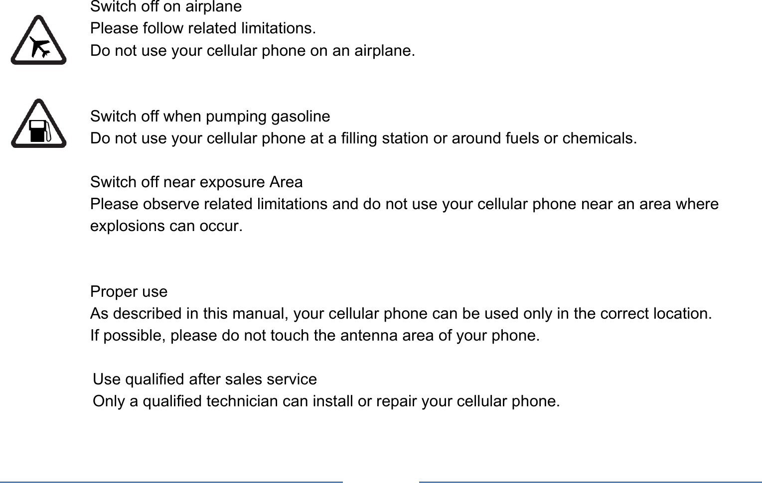      Switch off on airplane Please follow related limitations. Do not use your cellular phone on an airplane.   Switch off when pumping gasoline Do not use your cellular phone at a filling station or around fuels or chemicals.  Switch off near exposure Area Please observe related limitations and do not use your cellular phone near an area where explosions can occur.   Proper use As described in this manual, your cellular phone can be used only in the correct location. If possible, please do not touch the antenna area of your phone.  Use qualified after sales service Only a qualified technician can install or repair your cellular phone.  