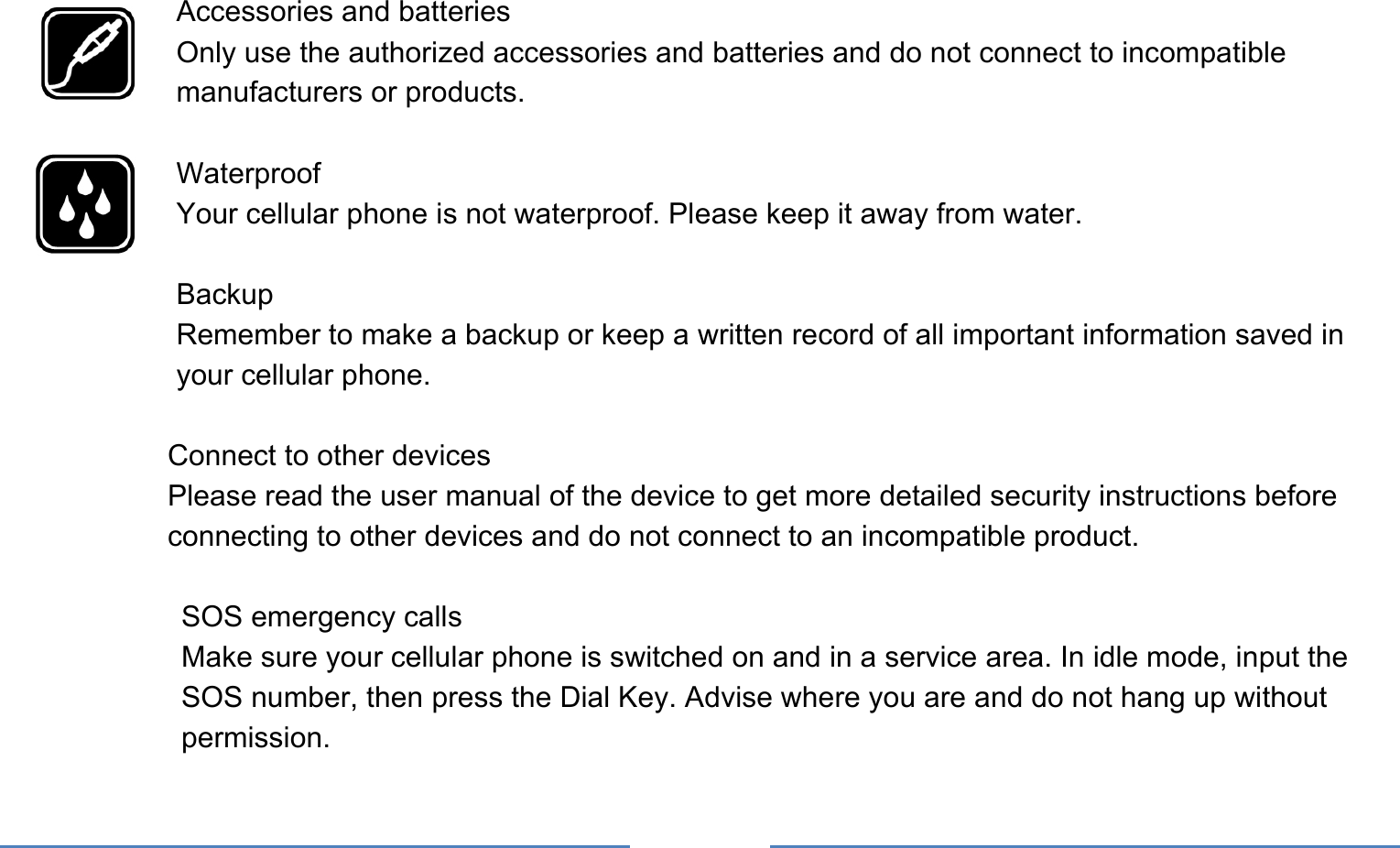       Accessories and batteries Only use the authorized accessories and batteries and do not connect to incompatible manufacturers or products.  Waterproof Your cellular phone is not waterproof. Please keep it away from water.  Backup Remember to make a backup or keep a written record of all important information saved in your cellular phone.  Connect to other devices Please read the user manual of the device to get more detailed security instructions before connecting to other devices and do not connect to an incompatible product.  SOS emergency calls Make sure your cellular phone is switched on and in a service area. In idle mode, input the SOS number, then press the Dial Key. Advise where you are and do not hang up without permission. 