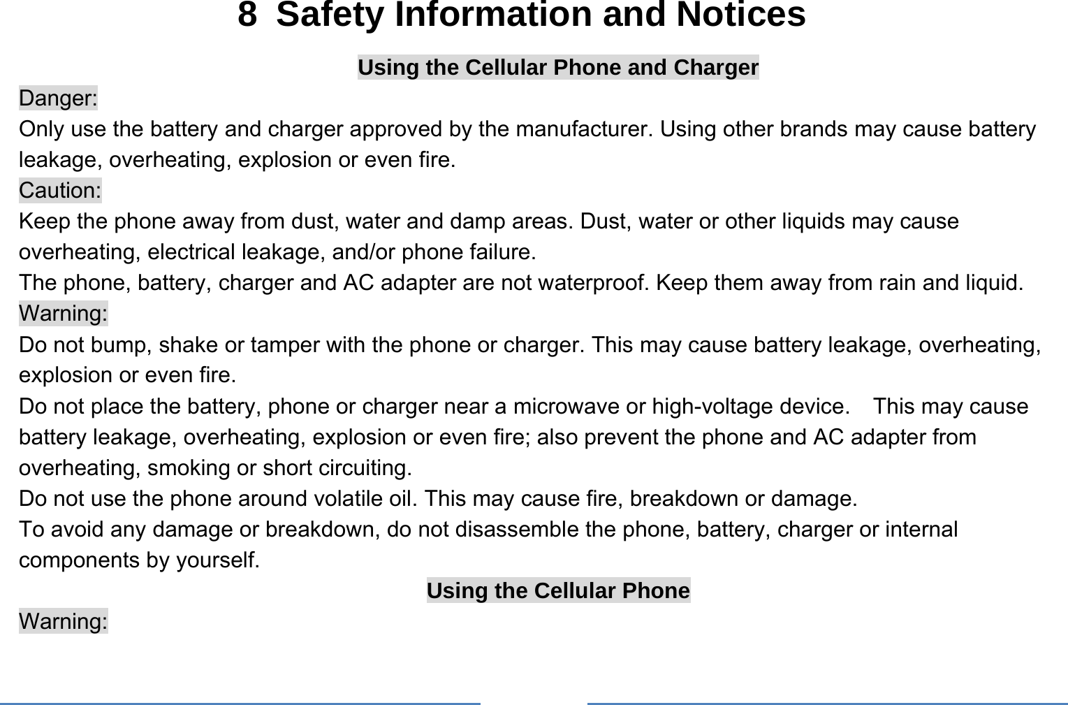     8  Safety Information and Notices Using the Cellular Phone and Charger Danger: Only use the battery and charger approved by the manufacturer. Using other brands may cause battery leakage, overheating, explosion or even fire. Caution: Keep the phone away from dust, water and damp areas. Dust, water or other liquids may cause overheating, electrical leakage, and/or phone failure.   The phone, battery, charger and AC adapter are not waterproof. Keep them away from rain and liquid. Warning: Do not bump, shake or tamper with the phone or charger. This may cause battery leakage, overheating, explosion or even fire. Do not place the battery, phone or charger near a microwave or high-voltage device.    This may cause battery leakage, overheating, explosion or even fire; also prevent the phone and AC adapter from overheating, smoking or short circuiting. Do not use the phone around volatile oil. This may cause fire, breakdown or damage. To avoid any damage or breakdown, do not disassemble the phone, battery, charger or internal components by yourself. Using the Cellular Phone Warning: 