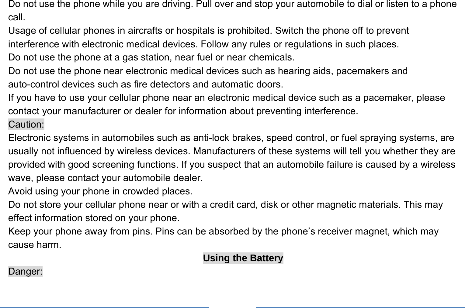     Do not use the phone while you are driving. Pull over and stop your automobile to dial or listen to a phone call. Usage of cellular phones in aircrafts or hospitals is prohibited. Switch the phone off to prevent interference with electronic medical devices. Follow any rules or regulations in such places. Do not use the phone at a gas station, near fuel or near chemicals. Do not use the phone near electronic medical devices such as hearing aids, pacemakers and auto-control devices such as fire detectors and automatic doors.   If you have to use your cellular phone near an electronic medical device such as a pacemaker, please contact your manufacturer or dealer for information about preventing interference. Caution: Electronic systems in automobiles such as anti-lock brakes, speed control, or fuel spraying systems, are usually not influenced by wireless devices. Manufacturers of these systems will tell you whether they are provided with good screening functions. If you suspect that an automobile failure is caused by a wireless wave, please contact your automobile dealer. Avoid using your phone in crowded places. Do not store your cellular phone near or with a credit card, disk or other magnetic materials. This may effect information stored on your phone. Keep your phone away from pins. Pins can be absorbed by the phone’s receiver magnet, which may cause harm. Using the Battery Danger: 