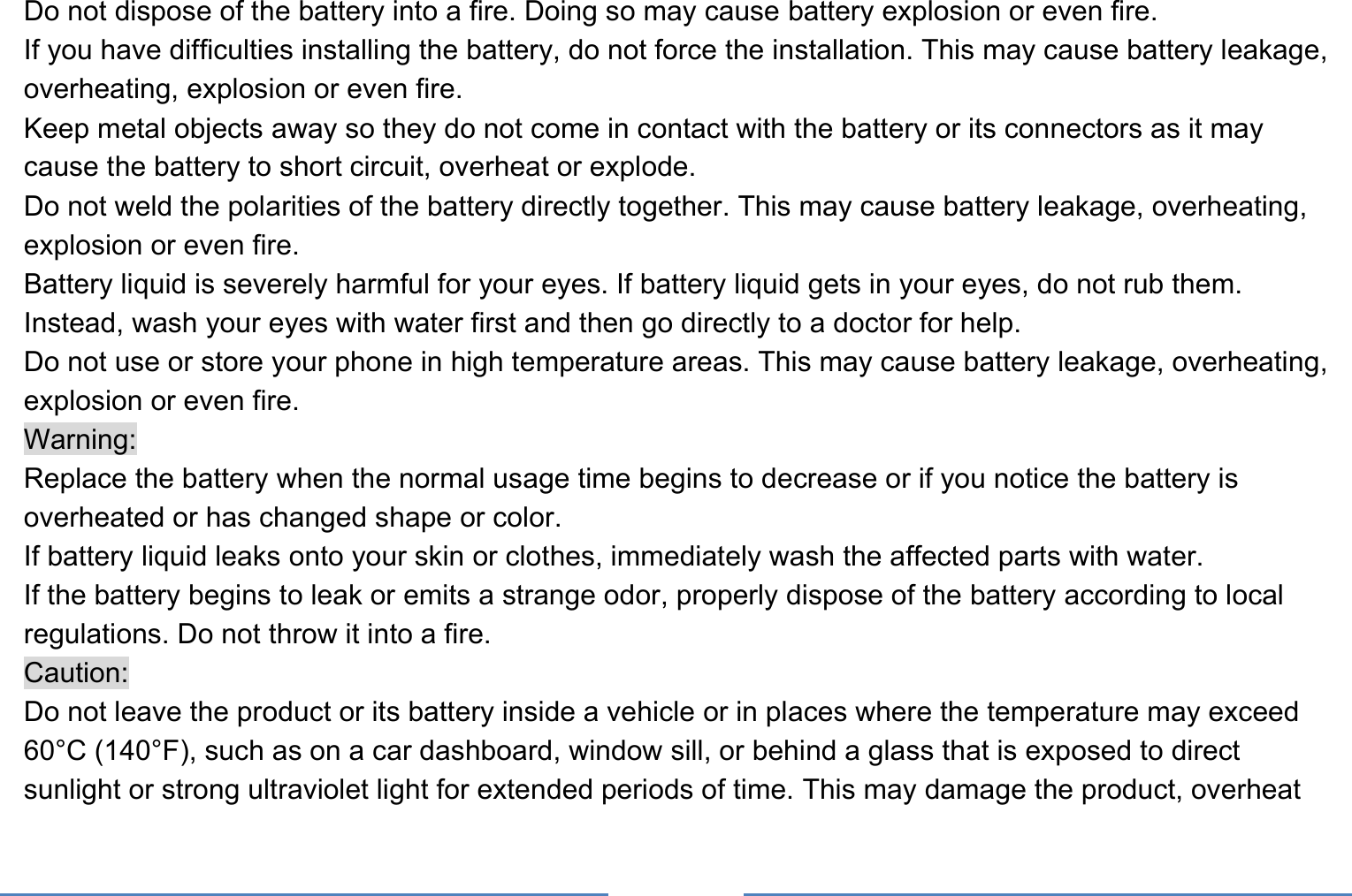     Do not dispose of the battery into a fire. Doing so may cause battery explosion or even fire. If you have difficulties installing the battery, do not force the installation. This may cause battery leakage, overheating, explosion or even fire. Keep metal objects away so they do not come in contact with the battery or its connectors as it may cause the battery to short circuit, overheat or explode.   Do not weld the polarities of the battery directly together. This may cause battery leakage, overheating, explosion or even fire. Battery liquid is severely harmful for your eyes. If battery liquid gets in your eyes, do not rub them.   Instead, wash your eyes with water first and then go directly to a doctor for help. Do not use or store your phone in high temperature areas. This may cause battery leakage, overheating, explosion or even fire. Warning: Replace the battery when the normal usage time begins to decrease or if you notice the battery is overheated or has changed shape or color.   If battery liquid leaks onto your skin or clothes, immediately wash the affected parts with water.   If the battery begins to leak or emits a strange odor, properly dispose of the battery according to local regulations. Do not throw it into a fire.   Caution: Do not leave the product or its battery inside a vehicle or in places where the temperature may exceed 60°C (140°F), such as on a car dashboard, window sill, or behind a glass that is exposed to direct sunlight or strong ultraviolet light for extended periods of time. This may damage the product, overheat 