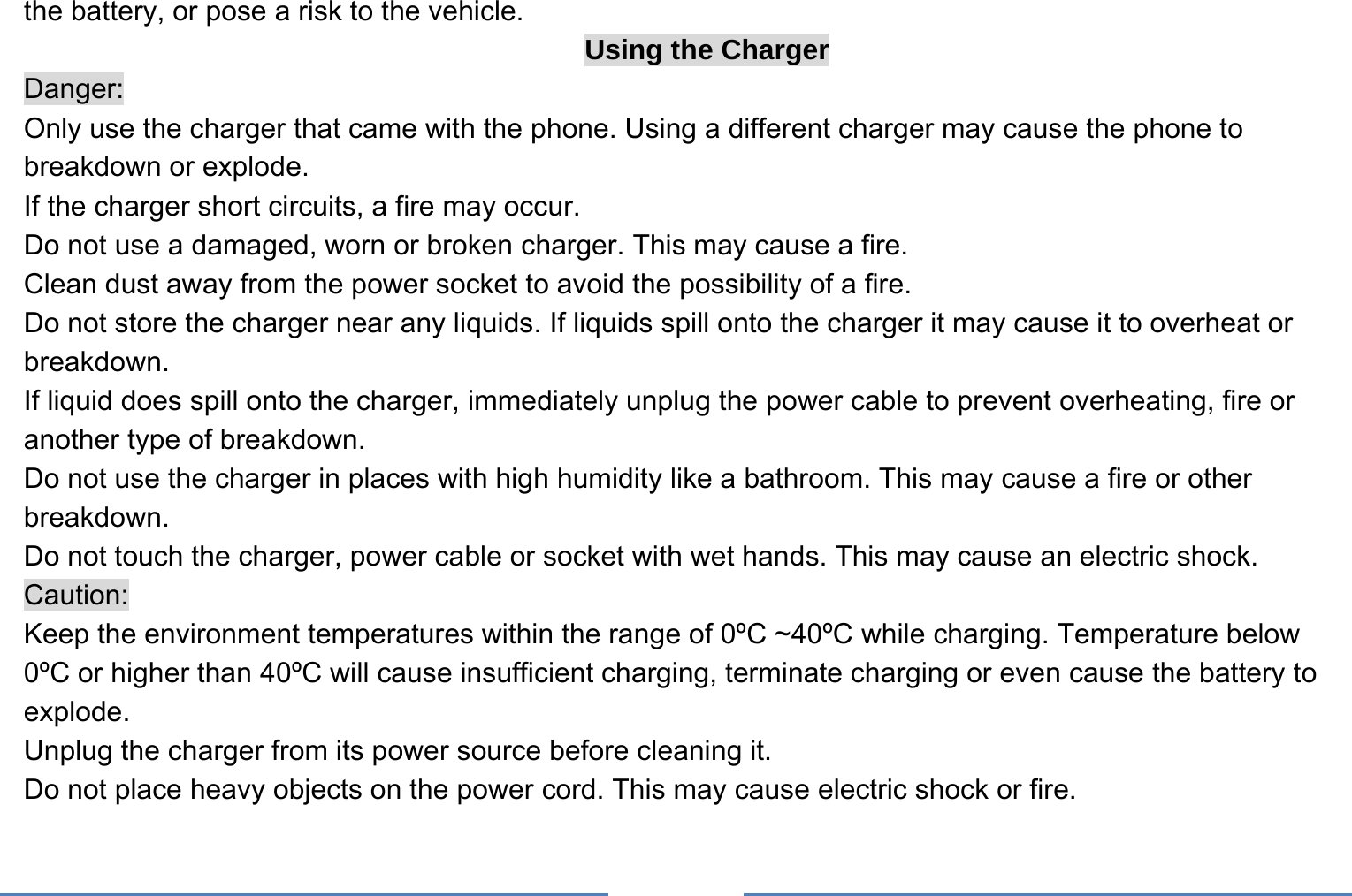     the battery, or pose a risk to the vehicle.   Using the Charger Danger: Only use the charger that came with the phone. Using a different charger may cause the phone to breakdown or explode.   If the charger short circuits, a fire may occur.   Do not use a damaged, worn or broken charger. This may cause a fire.   Clean dust away from the power socket to avoid the possibility of a fire. Do not store the charger near any liquids. If liquids spill onto the charger it may cause it to overheat or breakdown. If liquid does spill onto the charger, immediately unplug the power cable to prevent overheating, fire or another type of breakdown. Do not use the charger in places with high humidity like a bathroom. This may cause a fire or other breakdown. Do not touch the charger, power cable or socket with wet hands. This may cause an electric shock. Caution: Keep the environment temperatures within the range of 0ºC ~40ºC while charging. Temperature below 0ºC or higher than 40ºC will cause insufficient charging, terminate charging or even cause the battery to explode. Unplug the charger from its power source before cleaning it.   Do not place heavy objects on the power cord. This may cause electric shock or fire. 