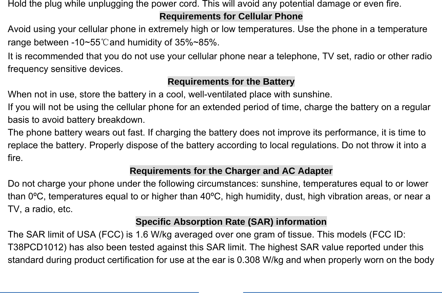     Hold the plug while unplugging the power cord. This will avoid any potential damage or even fire. Requirements for Cellular Phone Avoid using your cellular phone in extremely high or low temperatures. Use the phone in a temperature range between -10~55℃and humidity of 35%~85%. It is recommended that you do not use your cellular phone near a telephone, TV set, radio or other radio frequency sensitive devices. Requirements for the Battery When not in use, store the battery in a cool, well-ventilated place with sunshine. If you will not be using the cellular phone for an extended period of time, charge the battery on a regular basis to avoid battery breakdown. The phone battery wears out fast. If charging the battery does not improve its performance, it is time to replace the battery. Properly dispose of the battery according to local regulations. Do not throw it into a fire. Requirements for the Charger and AC Adapter Do not charge your phone under the following circumstances: sunshine, temperatures equal to or lower than 0ºC, temperatures equal to or higher than 40ºC, high humidity, dust, high vibration areas, or near a TV, a radio, etc. Specific Absorption Rate (SAR) information The SAR limit of USA (FCC) is 1.6 W/kg averaged over one gram of tissue. This models (FCC ID: T38PCD1012) has also been tested against this SAR limit. The highest SAR value reported under this standard during product certification for use at the ear is 0.308 W/kg and when properly worn on the body 