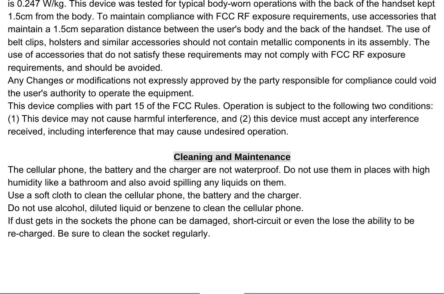     is 0.247 W/kg. This device was tested for typical body-worn operations with the back of the handset kept 1.5cm from the body. To maintain compliance with FCC RF exposure requirements, use accessories that maintain a 1.5cm separation distance between the user&apos;s body and the back of the handset. The use of belt clips, holsters and similar accessories should not contain metallic components in its assembly. The use of accessories that do not satisfy these requirements may not comply with FCC RF exposure requirements, and should be avoided. Any Changes or modifications not expressly approved by the party responsible for compliance could void the user&apos;s authority to operate the equipment. This device complies with part 15 of the FCC Rules. Operation is subject to the following two conditions: (1) This device may not cause harmful interference, and (2) this device must accept any interference received, including interference that may cause undesired operation.  Cleaning and Maintenance The cellular phone, the battery and the charger are not waterproof. Do not use them in places with high humidity like a bathroom and also avoid spilling any liquids on them. Use a soft cloth to clean the cellular phone, the battery and the charger. Do not use alcohol, diluted liquid or benzene to clean the cellular phone. If dust gets in the sockets the phone can be damaged, short-circuit or even the lose the ability to be re-charged. Be sure to clean the socket regularly. 