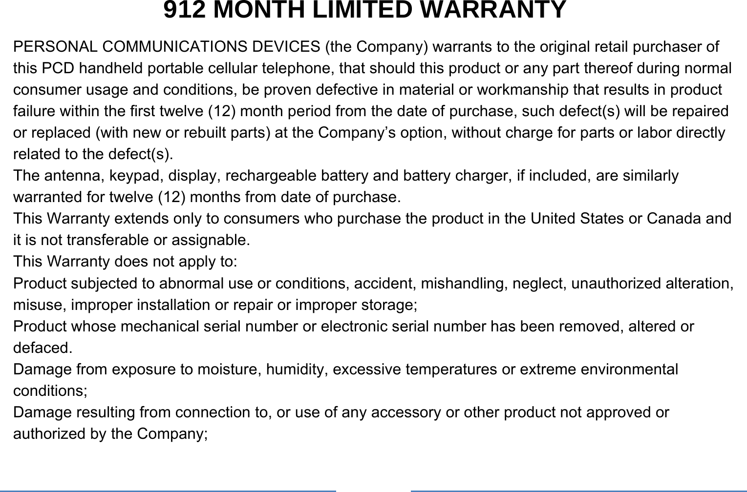     912 MONTH LIMITED WARRANTY PERSONAL COMMUNICATIONS DEVICES (the Company) warrants to the original retail purchaser of this PCD handheld portable cellular telephone, that should this product or any part thereof during normal consumer usage and conditions, be proven defective in material or workmanship that results in product failure within the first twelve (12) month period from the date of purchase, such defect(s) will be repaired or replaced (with new or rebuilt parts) at the Company’s option, without charge for parts or labor directly related to the defect(s). The antenna, keypad, display, rechargeable battery and battery charger, if included, are similarly warranted for twelve (12) months from date of purchase.     This Warranty extends only to consumers who purchase the product in the United States or Canada and it is not transferable or assignable. This Warranty does not apply to: Product subjected to abnormal use or conditions, accident, mishandling, neglect, unauthorized alteration, misuse, improper installation or repair or improper storage; Product whose mechanical serial number or electronic serial number has been removed, altered or defaced. Damage from exposure to moisture, humidity, excessive temperatures or extreme environmental conditions; Damage resulting from connection to, or use of any accessory or other product not approved or authorized by the Company; 