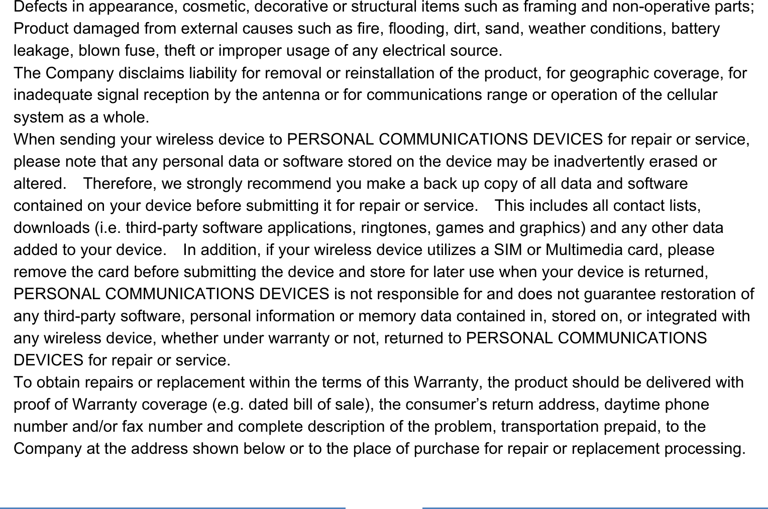     Defects in appearance, cosmetic, decorative or structural items such as framing and non-operative parts; Product damaged from external causes such as fire, flooding, dirt, sand, weather conditions, battery leakage, blown fuse, theft or improper usage of any electrical source. The Company disclaims liability for removal or reinstallation of the product, for geographic coverage, for inadequate signal reception by the antenna or for communications range or operation of the cellular system as a whole.   When sending your wireless device to PERSONAL COMMUNICATIONS DEVICES for repair or service, please note that any personal data or software stored on the device may be inadvertently erased or altered.    Therefore, we strongly recommend you make a back up copy of all data and software contained on your device before submitting it for repair or service.  This includes all contact lists, downloads (i.e. third-party software applications, ringtones, games and graphics) and any other data added to your device.    In addition, if your wireless device utilizes a SIM or Multimedia card, please remove the card before submitting the device and store for later use when your device is returned, PERSONAL COMMUNICATIONS DEVICES is not responsible for and does not guarantee restoration of any third-party software, personal information or memory data contained in, stored on, or integrated with any wireless device, whether under warranty or not, returned to PERSONAL COMMUNICATIONS DEVICES for repair or service.     To obtain repairs or replacement within the terms of this Warranty, the product should be delivered with proof of Warranty coverage (e.g. dated bill of sale), the consumer’s return address, daytime phone number and/or fax number and complete description of the problem, transportation prepaid, to the Company at the address shown below or to the place of purchase for repair or replacement processing.   