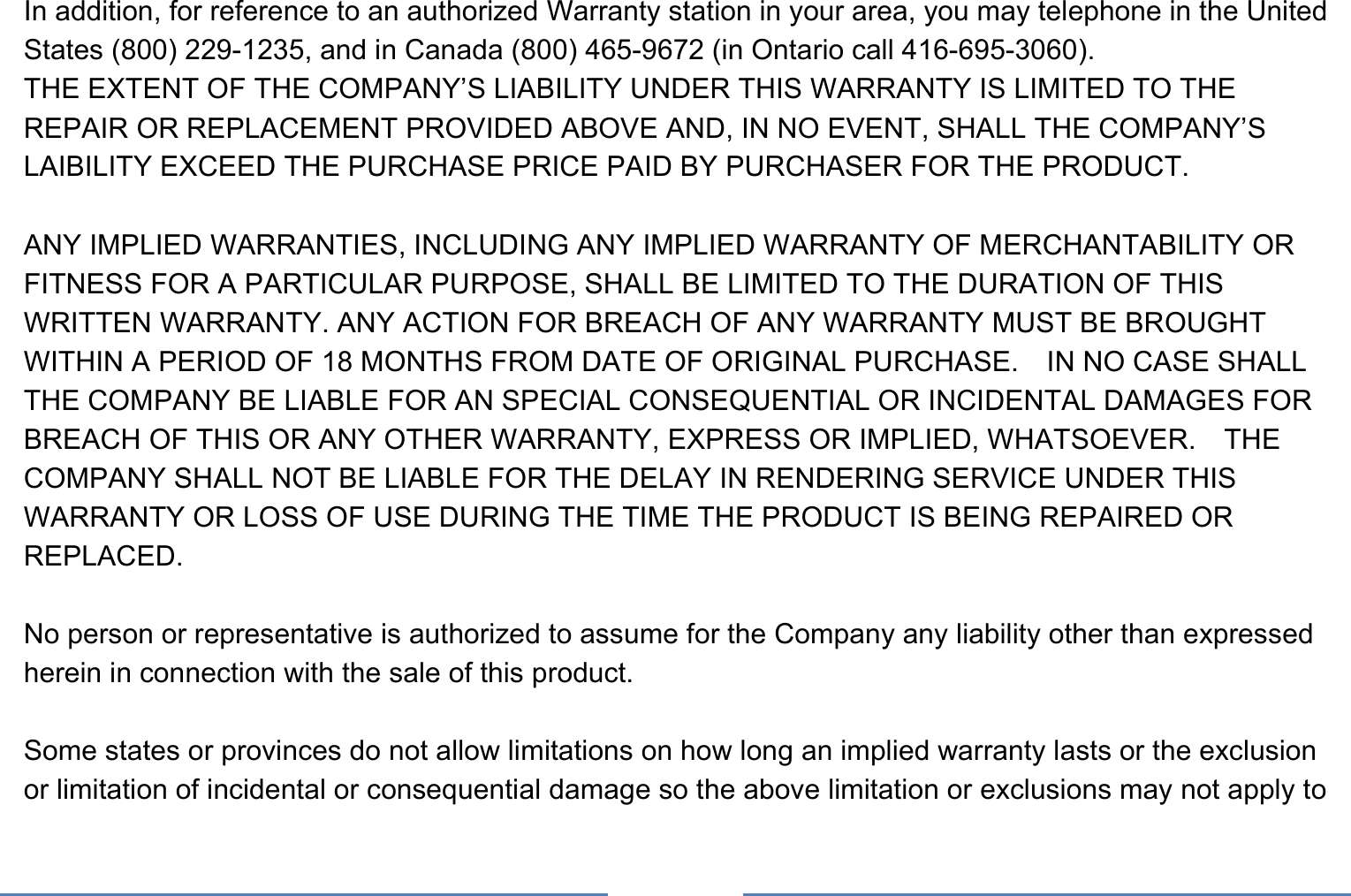     In addition, for reference to an authorized Warranty station in your area, you may telephone in the United States (800) 229-1235, and in Canada (800) 465-9672 (in Ontario call 416-695-3060). THE EXTENT OF THE COMPANY’S LIABILITY UNDER THIS WARRANTY IS LIMITED TO THE REPAIR OR REPLACEMENT PROVIDED ABOVE AND, IN NO EVENT, SHALL THE COMPANY’S LAIBILITY EXCEED THE PURCHASE PRICE PAID BY PURCHASER FOR THE PRODUCT.  ANY IMPLIED WARRANTIES, INCLUDING ANY IMPLIED WARRANTY OF MERCHANTABILITY OR FITNESS FOR A PARTICULAR PURPOSE, SHALL BE LIMITED TO THE DURATION OF THIS WRITTEN WARRANTY. ANY ACTION FOR BREACH OF ANY WARRANTY MUST BE BROUGHT WITHIN A PERIOD OF 18 MONTHS FROM DATE OF ORIGINAL PURCHASE.    IN NO CASE SHALL THE COMPANY BE LIABLE FOR AN SPECIAL CONSEQUENTIAL OR INCIDENTAL DAMAGES FOR BREACH OF THIS OR ANY OTHER WARRANTY, EXPRESS OR IMPLIED, WHATSOEVER.    THE COMPANY SHALL NOT BE LIABLE FOR THE DELAY IN RENDERING SERVICE UNDER THIS WARRANTY OR LOSS OF USE DURING THE TIME THE PRODUCT IS BEING REPAIRED OR REPLACED.  No person or representative is authorized to assume for the Company any liability other than expressed herein in connection with the sale of this product.  Some states or provinces do not allow limitations on how long an implied warranty lasts or the exclusion or limitation of incidental or consequential damage so the above limitation or exclusions may not apply to 