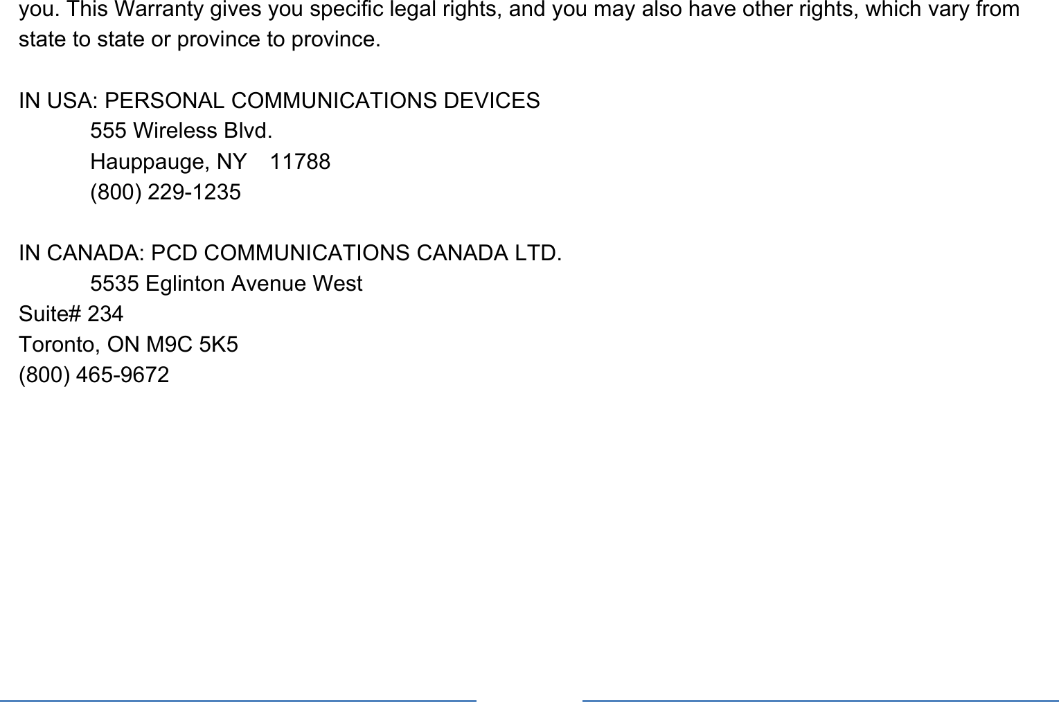     you. This Warranty gives you specific legal rights, and you may also have other rights, which vary from state to state or province to province.  IN USA: PERSONAL COMMUNICATIONS DEVICES   555 Wireless Blvd.   Hauppauge, NY  11788  (800) 229-1235  IN CANADA: PCD COMMUNICATIONS CANADA LTD.   5535 Eglinton Avenue West Suite# 234 Toronto, ON M9C 5K5 (800) 465-9672     