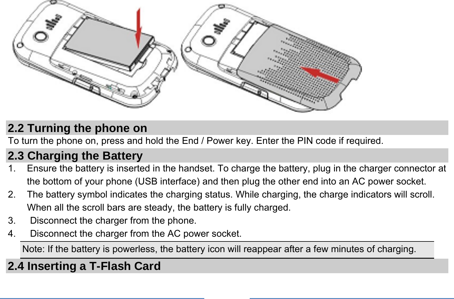      2.2 Turning the phone on To turn the phone on, press and hold the End / Power key. Enter the PIN code if required. 2.3 Charging the Battery 1.    Ensure the battery is inserted in the handset. To charge the battery, plug in the charger connector at the bottom of your phone (USB interface) and then plug the other end into an AC power socket. 2.  The battery symbol indicates the charging status. While charging, the charge indicators will scroll. When all the scroll bars are steady, the battery is fully charged.   3.      Disconnect the charger from the phone. 4.      Disconnect the charger from the AC power socket. Note: If the battery is powerless, the battery icon will reappear after a few minutes of charging. 2.4 Inserting a T-Flash Card 