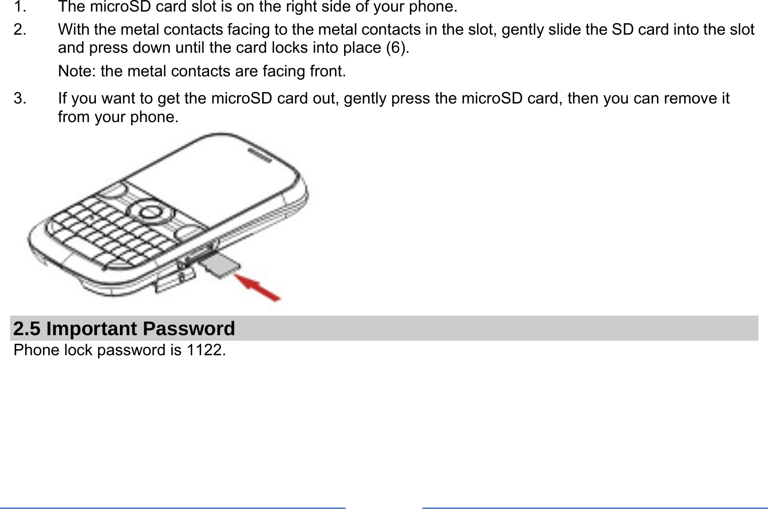     1.  The microSD card slot is on the right side of your phone. 2.  With the metal contacts facing to the metal contacts in the slot, gently slide the SD card into the slot and press down until the card locks into place (6). Note: the metal contacts are facing front. 3.  If you want to get the microSD card out, gently press the microSD card, then you can remove it from your phone.  2.5 Important Password Phone lock password is 1122.  