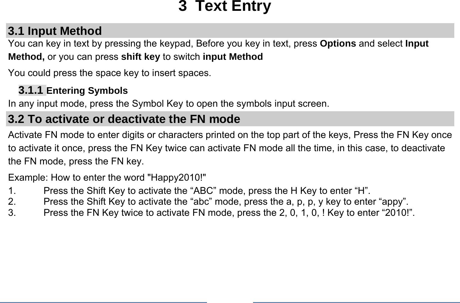     3 Text Entry 3.1 Input Method You can key in text by pressing the keypad, Before you key in text, press Options and select Input Method, or you can press shift key to switch input Method You could press the space key to insert spaces. 3.1.1 Entering Symbols In any input mode, press the Symbol Key to open the symbols input screen.   3.2 To activate or deactivate the FN mode Activate FN mode to enter digits or characters printed on the top part of the keys, Press the FN Key once to activate it once, press the FN Key twice can activate FN mode all the time, in this case, to deactivate the FN mode, press the FN key.   Example: How to enter the word &quot;Happy2010!&quot; 1.  Press the Shift Key to activate the “ABC” mode, press the H Key to enter “H”. 2.  Press the Shift Key to activate the “abc” mode, press the a, p, p, y key to enter “appy”. 3.  Press the FN Key twice to activate FN mode, press the 2, 0, 1, 0, ! Key to enter “2010!”.  